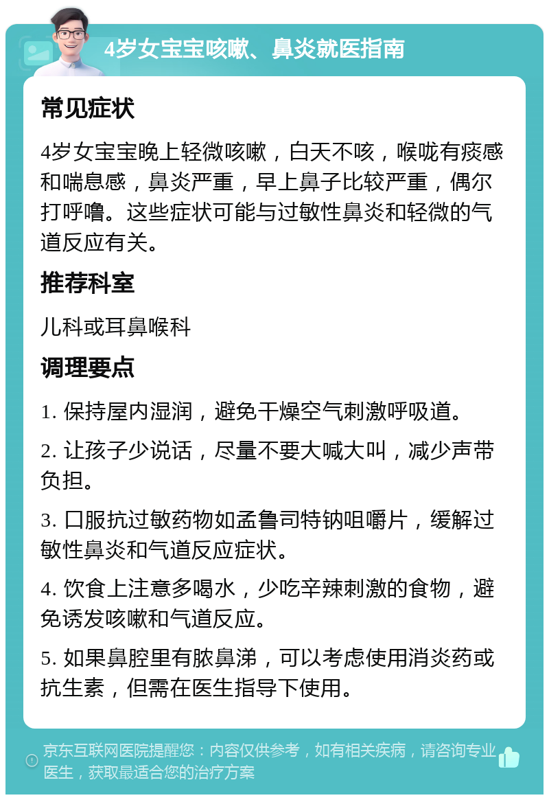 4岁女宝宝咳嗽、鼻炎就医指南 常见症状 4岁女宝宝晚上轻微咳嗽，白天不咳，喉咙有痰感和喘息感，鼻炎严重，早上鼻子比较严重，偶尔打呼噜。这些症状可能与过敏性鼻炎和轻微的气道反应有关。 推荐科室 儿科或耳鼻喉科 调理要点 1. 保持屋内湿润，避免干燥空气刺激呼吸道。 2. 让孩子少说话，尽量不要大喊大叫，减少声带负担。 3. 口服抗过敏药物如孟鲁司特钠咀嚼片，缓解过敏性鼻炎和气道反应症状。 4. 饮食上注意多喝水，少吃辛辣刺激的食物，避免诱发咳嗽和气道反应。 5. 如果鼻腔里有脓鼻涕，可以考虑使用消炎药或抗生素，但需在医生指导下使用。