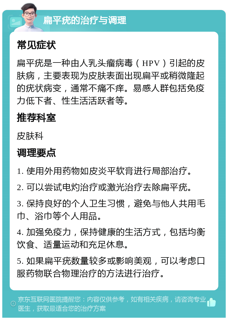 扁平疣的治疗与调理 常见症状 扁平疣是一种由人乳头瘤病毒（HPV）引起的皮肤病，主要表现为皮肤表面出现扁平或稍微隆起的疣状病变，通常不痛不痒。易感人群包括免疫力低下者、性生活活跃者等。 推荐科室 皮肤科 调理要点 1. 使用外用药物如皮炎平软膏进行局部治疗。 2. 可以尝试电灼治疗或激光治疗去除扁平疣。 3. 保持良好的个人卫生习惯，避免与他人共用毛巾、浴巾等个人用品。 4. 加强免疫力，保持健康的生活方式，包括均衡饮食、适量运动和充足休息。 5. 如果扁平疣数量较多或影响美观，可以考虑口服药物联合物理治疗的方法进行治疗。