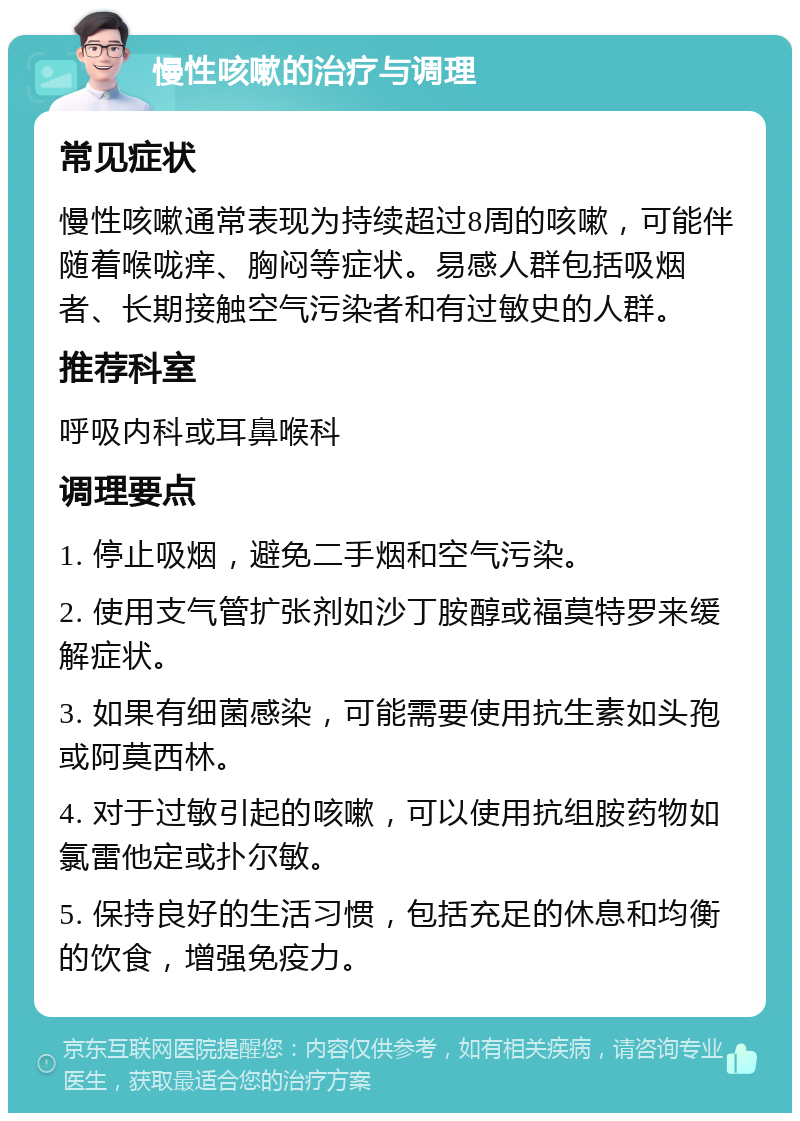 慢性咳嗽的治疗与调理 常见症状 慢性咳嗽通常表现为持续超过8周的咳嗽，可能伴随着喉咙痒、胸闷等症状。易感人群包括吸烟者、长期接触空气污染者和有过敏史的人群。 推荐科室 呼吸内科或耳鼻喉科 调理要点 1. 停止吸烟，避免二手烟和空气污染。 2. 使用支气管扩张剂如沙丁胺醇或福莫特罗来缓解症状。 3. 如果有细菌感染，可能需要使用抗生素如头孢或阿莫西林。 4. 对于过敏引起的咳嗽，可以使用抗组胺药物如氯雷他定或扑尔敏。 5. 保持良好的生活习惯，包括充足的休息和均衡的饮食，增强免疫力。