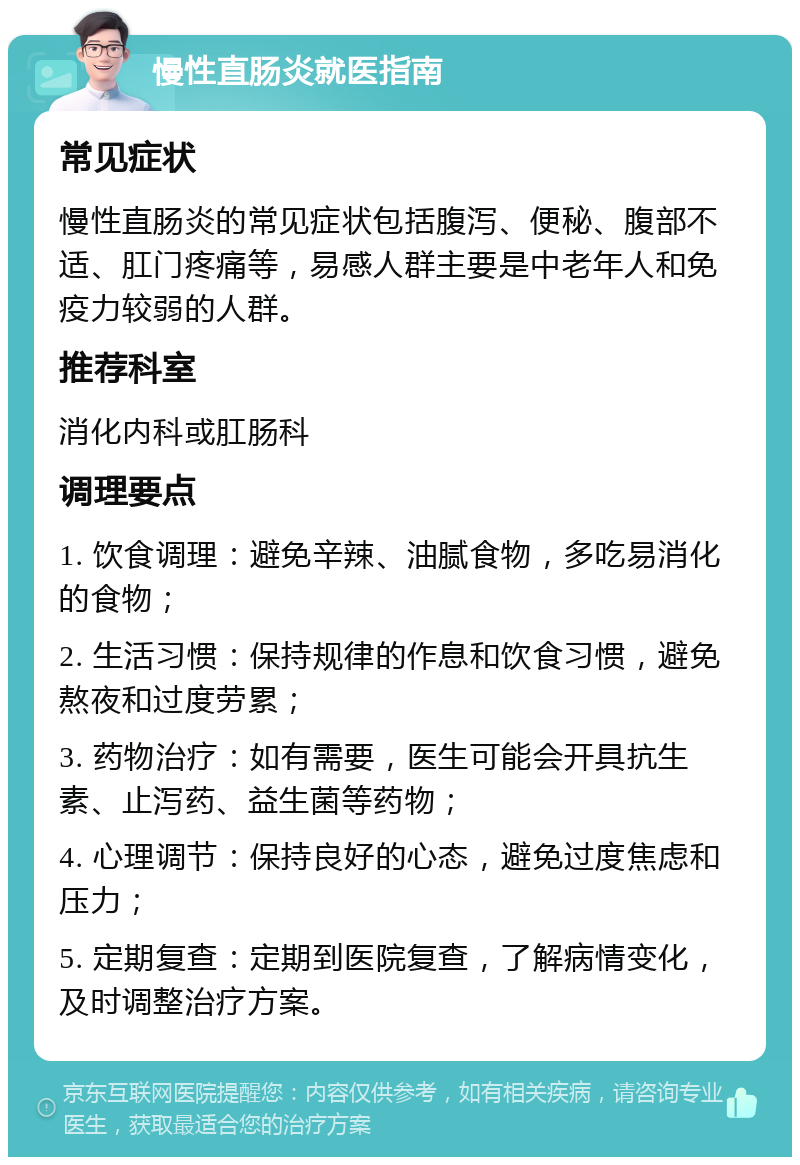 慢性直肠炎就医指南 常见症状 慢性直肠炎的常见症状包括腹泻、便秘、腹部不适、肛门疼痛等，易感人群主要是中老年人和免疫力较弱的人群。 推荐科室 消化内科或肛肠科 调理要点 1. 饮食调理：避免辛辣、油腻食物，多吃易消化的食物； 2. 生活习惯：保持规律的作息和饮食习惯，避免熬夜和过度劳累； 3. 药物治疗：如有需要，医生可能会开具抗生素、止泻药、益生菌等药物； 4. 心理调节：保持良好的心态，避免过度焦虑和压力； 5. 定期复查：定期到医院复查，了解病情变化，及时调整治疗方案。