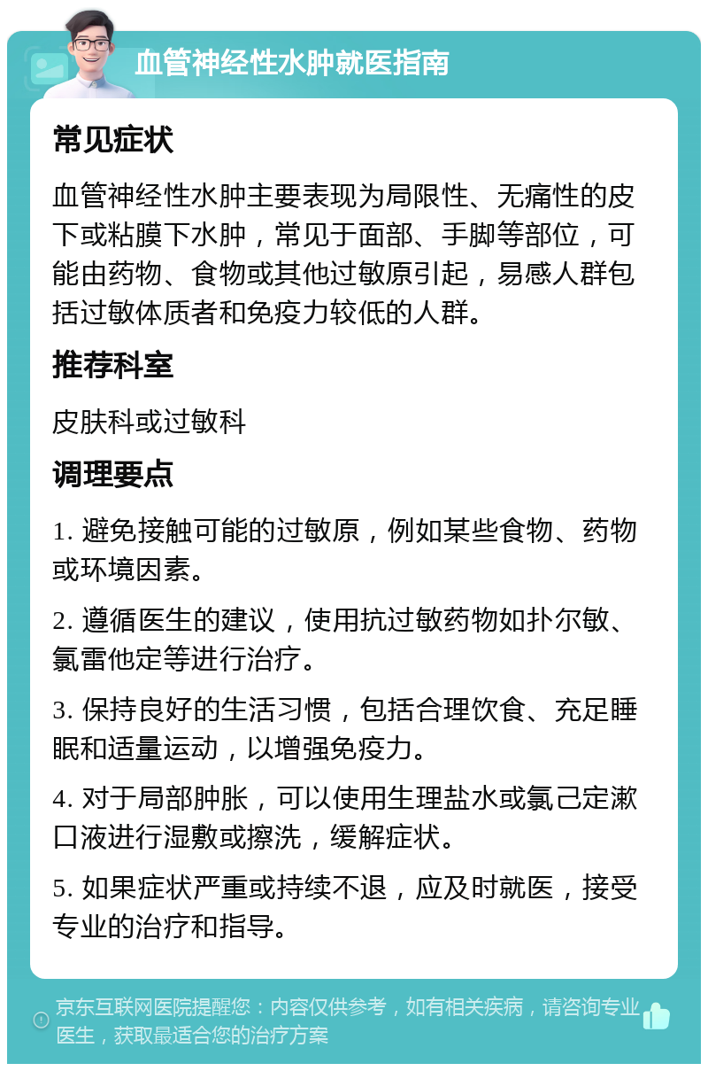 血管神经性水肿就医指南 常见症状 血管神经性水肿主要表现为局限性、无痛性的皮下或粘膜下水肿，常见于面部、手脚等部位，可能由药物、食物或其他过敏原引起，易感人群包括过敏体质者和免疫力较低的人群。 推荐科室 皮肤科或过敏科 调理要点 1. 避免接触可能的过敏原，例如某些食物、药物或环境因素。 2. 遵循医生的建议，使用抗过敏药物如扑尔敏、氯雷他定等进行治疗。 3. 保持良好的生活习惯，包括合理饮食、充足睡眠和适量运动，以增强免疫力。 4. 对于局部肿胀，可以使用生理盐水或氯己定漱口液进行湿敷或擦洗，缓解症状。 5. 如果症状严重或持续不退，应及时就医，接受专业的治疗和指导。