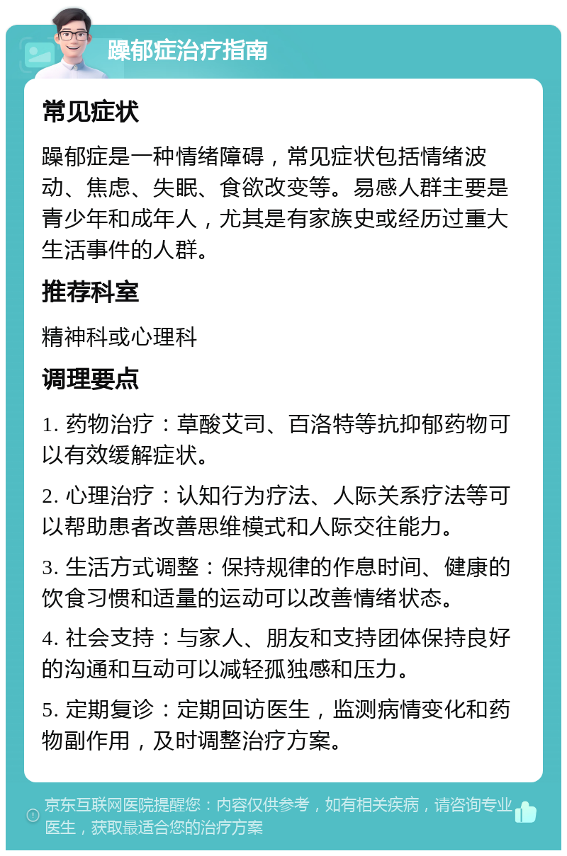 躁郁症治疗指南 常见症状 躁郁症是一种情绪障碍，常见症状包括情绪波动、焦虑、失眠、食欲改变等。易感人群主要是青少年和成年人，尤其是有家族史或经历过重大生活事件的人群。 推荐科室 精神科或心理科 调理要点 1. 药物治疗：草酸艾司、百洛特等抗抑郁药物可以有效缓解症状。 2. 心理治疗：认知行为疗法、人际关系疗法等可以帮助患者改善思维模式和人际交往能力。 3. 生活方式调整：保持规律的作息时间、健康的饮食习惯和适量的运动可以改善情绪状态。 4. 社会支持：与家人、朋友和支持团体保持良好的沟通和互动可以减轻孤独感和压力。 5. 定期复诊：定期回访医生，监测病情变化和药物副作用，及时调整治疗方案。