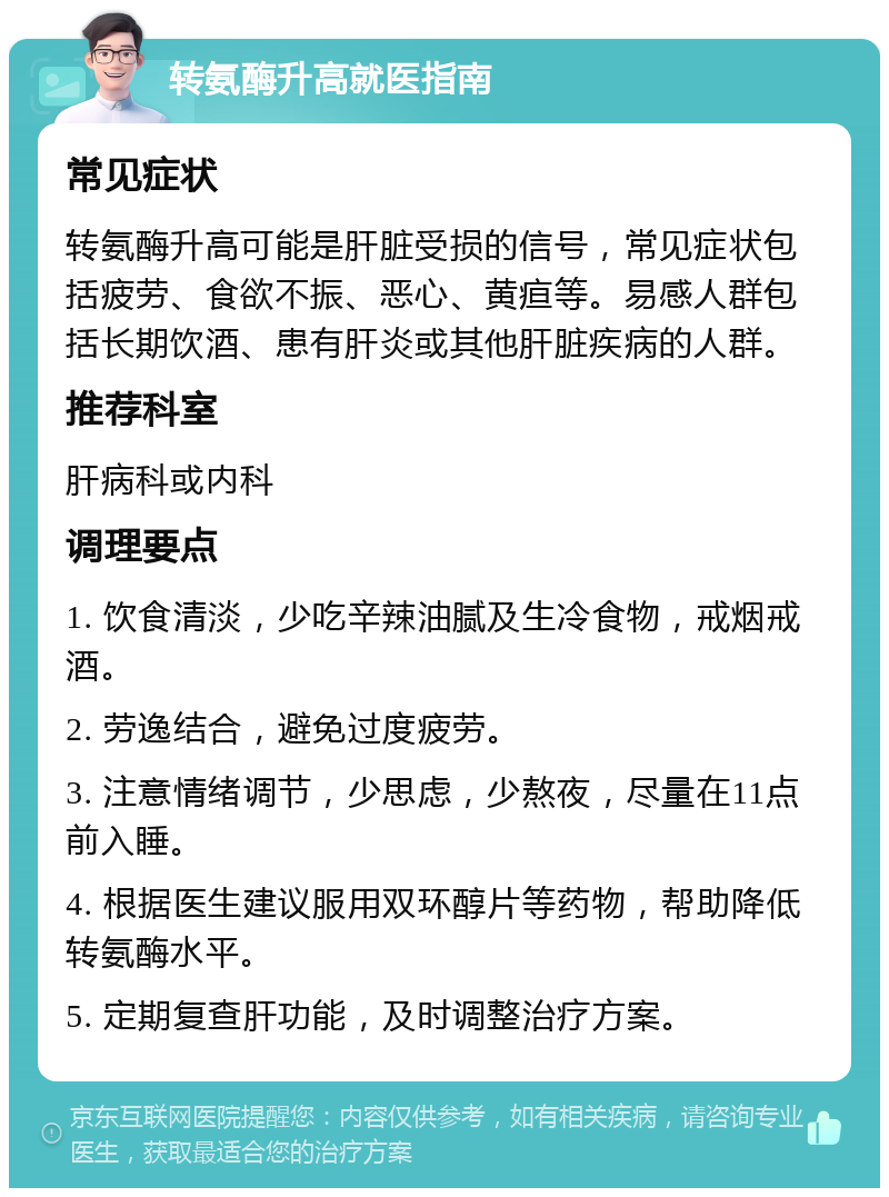 转氨酶升高就医指南 常见症状 转氨酶升高可能是肝脏受损的信号，常见症状包括疲劳、食欲不振、恶心、黄疸等。易感人群包括长期饮酒、患有肝炎或其他肝脏疾病的人群。 推荐科室 肝病科或内科 调理要点 1. 饮食清淡，少吃辛辣油腻及生冷食物，戒烟戒酒。 2. 劳逸结合，避免过度疲劳。 3. 注意情绪调节，少思虑，少熬夜，尽量在11点前入睡。 4. 根据医生建议服用双环醇片等药物，帮助降低转氨酶水平。 5. 定期复查肝功能，及时调整治疗方案。