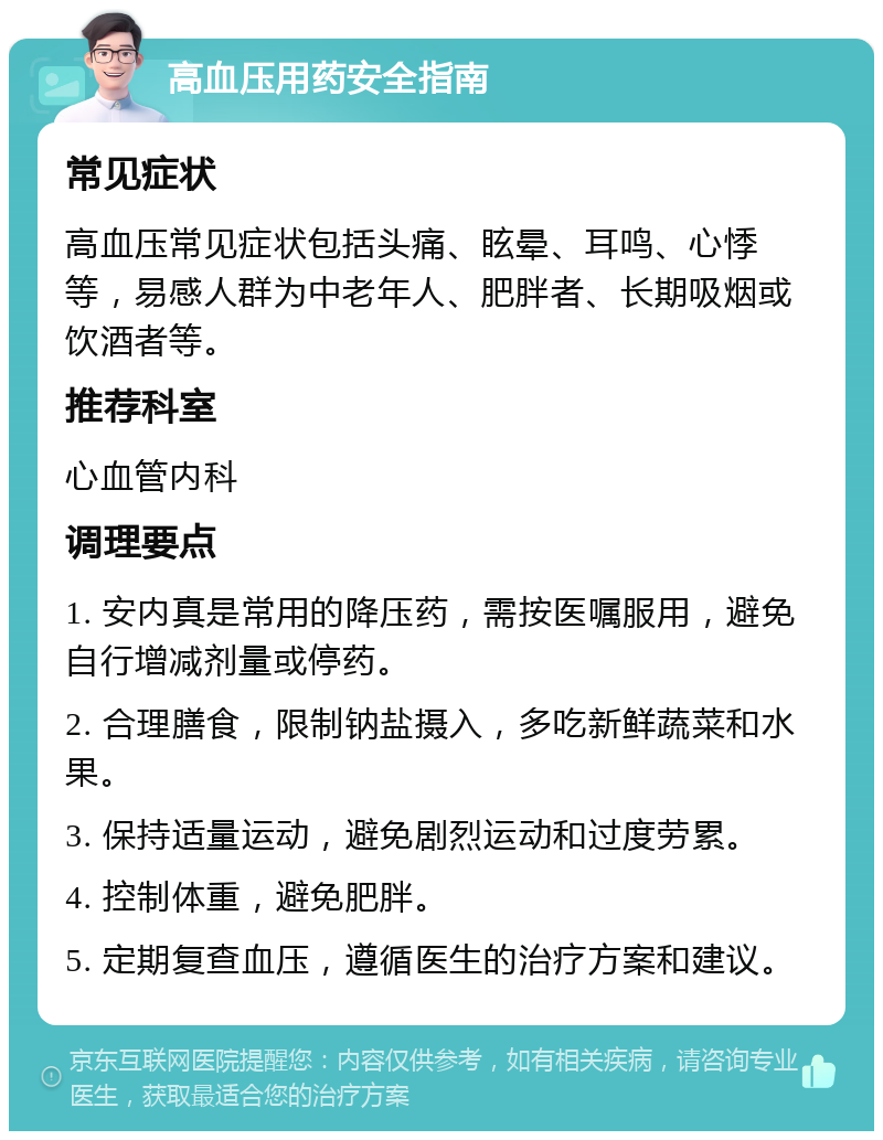 高血压用药安全指南 常见症状 高血压常见症状包括头痛、眩晕、耳鸣、心悸等，易感人群为中老年人、肥胖者、长期吸烟或饮酒者等。 推荐科室 心血管内科 调理要点 1. 安内真是常用的降压药，需按医嘱服用，避免自行增减剂量或停药。 2. 合理膳食，限制钠盐摄入，多吃新鲜蔬菜和水果。 3. 保持适量运动，避免剧烈运动和过度劳累。 4. 控制体重，避免肥胖。 5. 定期复查血压，遵循医生的治疗方案和建议。