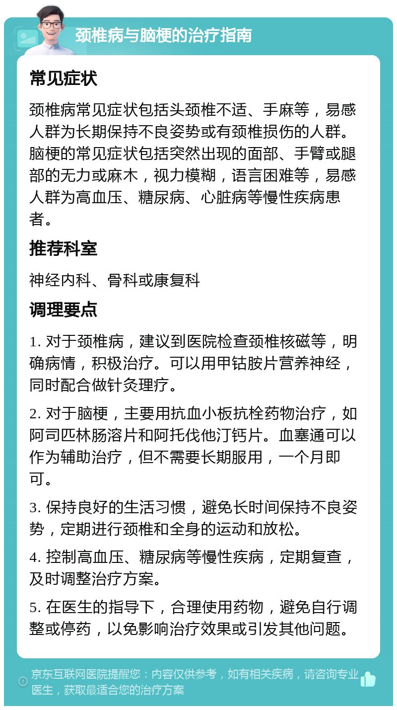 颈椎病与脑梗的治疗指南 常见症状 颈椎病常见症状包括头颈椎不适、手麻等，易感人群为长期保持不良姿势或有颈椎损伤的人群。脑梗的常见症状包括突然出现的面部、手臂或腿部的无力或麻木，视力模糊，语言困难等，易感人群为高血压、糖尿病、心脏病等慢性疾病患者。 推荐科室 神经内科、骨科或康复科 调理要点 1. 对于颈椎病，建议到医院检查颈椎核磁等，明确病情，积极治疗。可以用甲钴胺片营养神经，同时配合做针灸理疗。 2. 对于脑梗，主要用抗血小板抗栓药物治疗，如阿司匹林肠溶片和阿托伐他汀钙片。血塞通可以作为辅助治疗，但不需要长期服用，一个月即可。 3. 保持良好的生活习惯，避免长时间保持不良姿势，定期进行颈椎和全身的运动和放松。 4. 控制高血压、糖尿病等慢性疾病，定期复查，及时调整治疗方案。 5. 在医生的指导下，合理使用药物，避免自行调整或停药，以免影响治疗效果或引发其他问题。