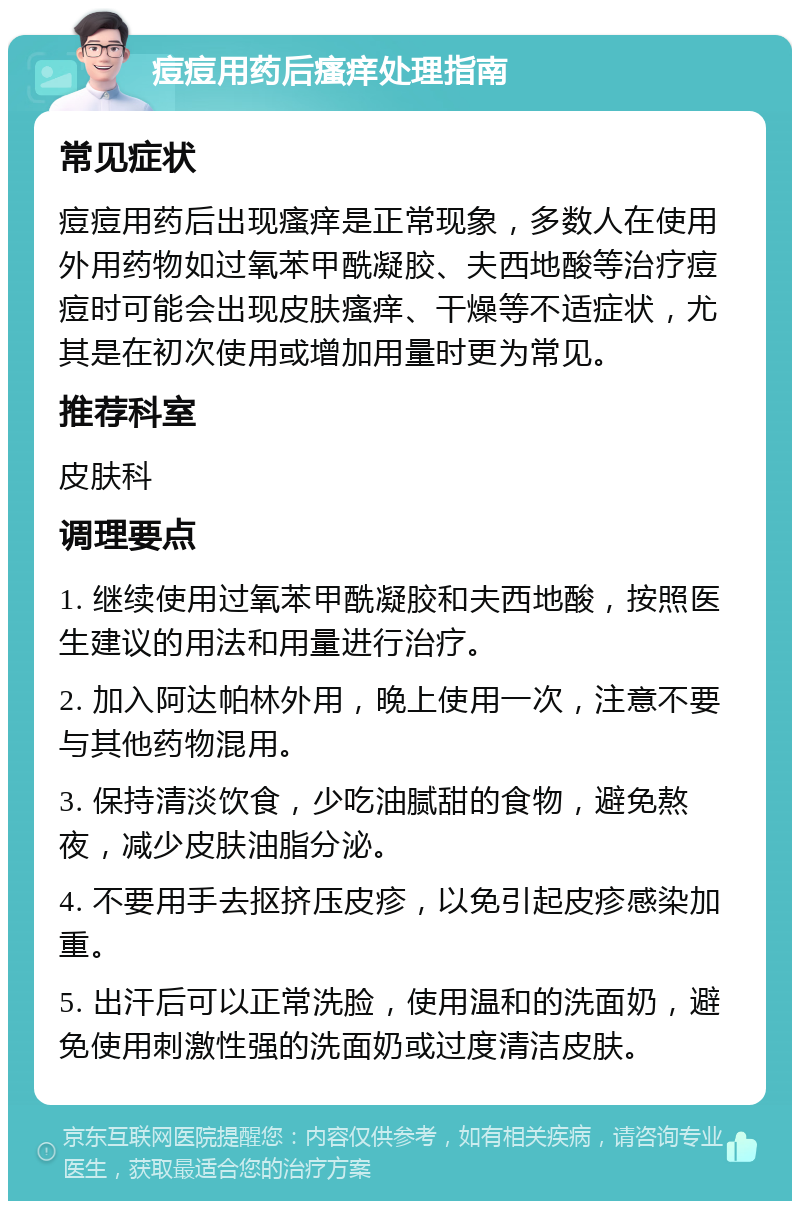 痘痘用药后瘙痒处理指南 常见症状 痘痘用药后出现瘙痒是正常现象，多数人在使用外用药物如过氧苯甲酰凝胶、夫西地酸等治疗痘痘时可能会出现皮肤瘙痒、干燥等不适症状，尤其是在初次使用或增加用量时更为常见。 推荐科室 皮肤科 调理要点 1. 继续使用过氧苯甲酰凝胶和夫西地酸，按照医生建议的用法和用量进行治疗。 2. 加入阿达帕林外用，晚上使用一次，注意不要与其他药物混用。 3. 保持清淡饮食，少吃油腻甜的食物，避免熬夜，减少皮肤油脂分泌。 4. 不要用手去抠挤压皮疹，以免引起皮疹感染加重。 5. 出汗后可以正常洗脸，使用温和的洗面奶，避免使用刺激性强的洗面奶或过度清洁皮肤。