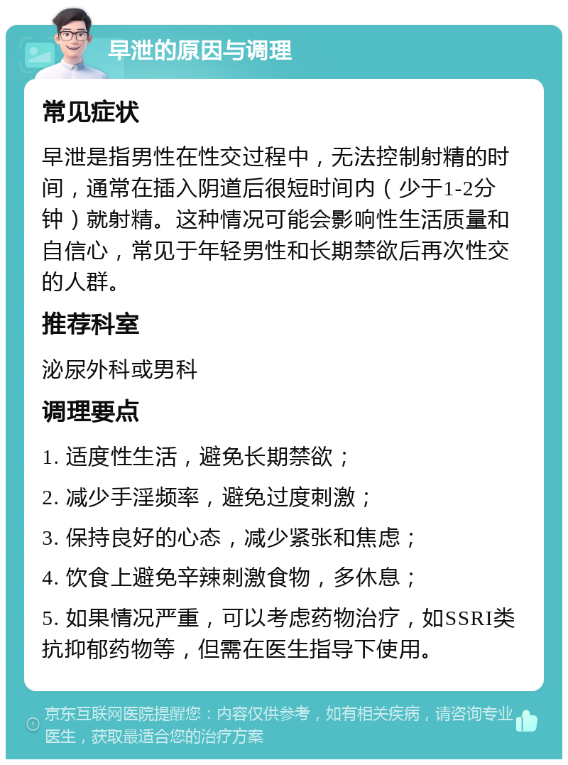 早泄的原因与调理 常见症状 早泄是指男性在性交过程中，无法控制射精的时间，通常在插入阴道后很短时间内（少于1-2分钟）就射精。这种情况可能会影响性生活质量和自信心，常见于年轻男性和长期禁欲后再次性交的人群。 推荐科室 泌尿外科或男科 调理要点 1. 适度性生活，避免长期禁欲； 2. 减少手淫频率，避免过度刺激； 3. 保持良好的心态，减少紧张和焦虑； 4. 饮食上避免辛辣刺激食物，多休息； 5. 如果情况严重，可以考虑药物治疗，如SSRI类抗抑郁药物等，但需在医生指导下使用。