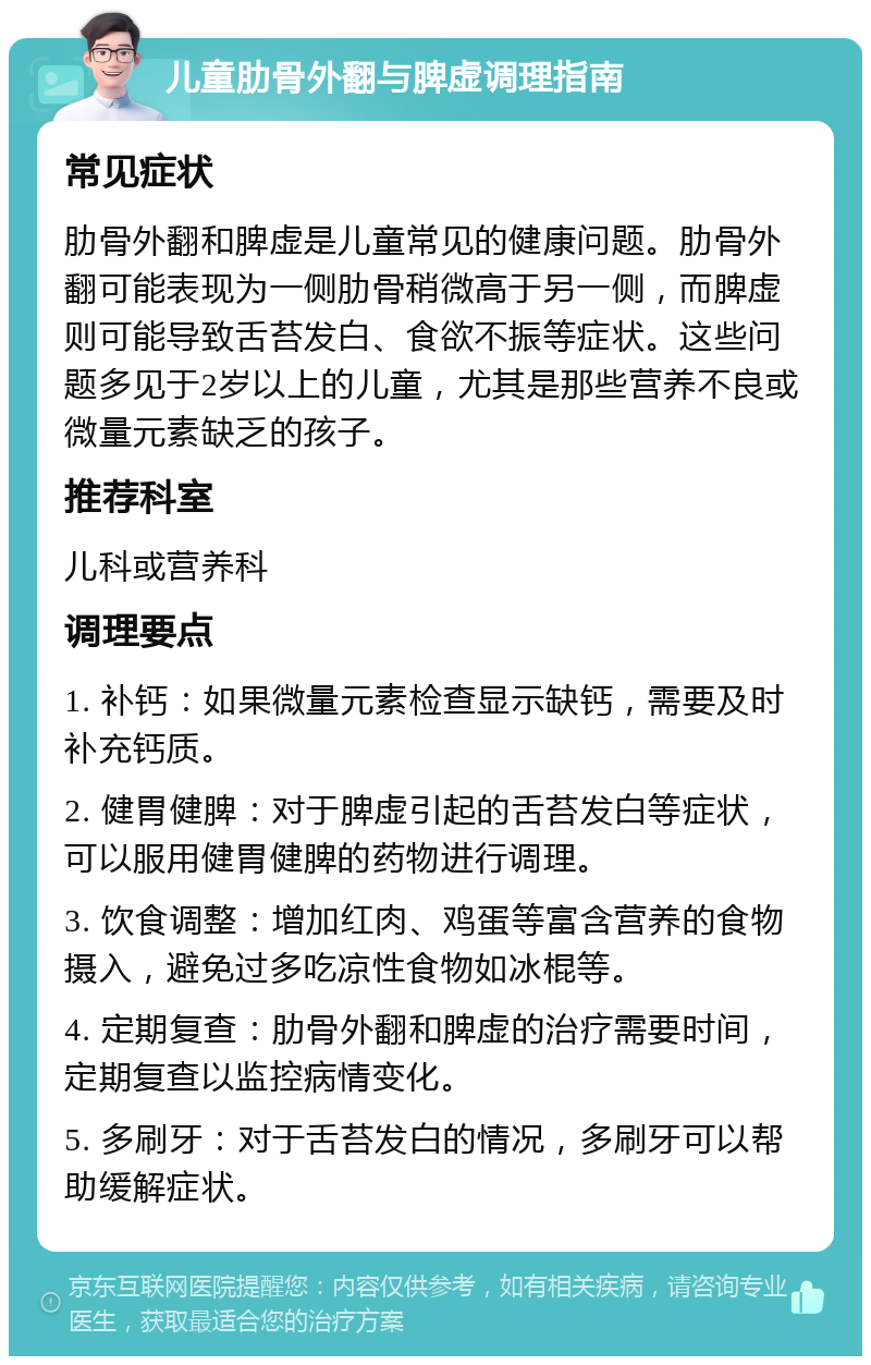 儿童肋骨外翻与脾虚调理指南 常见症状 肋骨外翻和脾虚是儿童常见的健康问题。肋骨外翻可能表现为一侧肋骨稍微高于另一侧，而脾虚则可能导致舌苔发白、食欲不振等症状。这些问题多见于2岁以上的儿童，尤其是那些营养不良或微量元素缺乏的孩子。 推荐科室 儿科或营养科 调理要点 1. 补钙：如果微量元素检查显示缺钙，需要及时补充钙质。 2. 健胃健脾：对于脾虚引起的舌苔发白等症状，可以服用健胃健脾的药物进行调理。 3. 饮食调整：增加红肉、鸡蛋等富含营养的食物摄入，避免过多吃凉性食物如冰棍等。 4. 定期复查：肋骨外翻和脾虚的治疗需要时间，定期复查以监控病情变化。 5. 多刷牙：对于舌苔发白的情况，多刷牙可以帮助缓解症状。