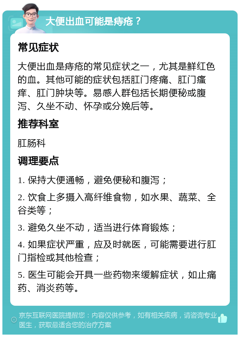 大便出血可能是痔疮？ 常见症状 大便出血是痔疮的常见症状之一，尤其是鲜红色的血。其他可能的症状包括肛门疼痛、肛门瘙痒、肛门肿块等。易感人群包括长期便秘或腹泻、久坐不动、怀孕或分娩后等。 推荐科室 肛肠科 调理要点 1. 保持大便通畅，避免便秘和腹泻； 2. 饮食上多摄入高纤维食物，如水果、蔬菜、全谷类等； 3. 避免久坐不动，适当进行体育锻炼； 4. 如果症状严重，应及时就医，可能需要进行肛门指检或其他检查； 5. 医生可能会开具一些药物来缓解症状，如止痛药、消炎药等。