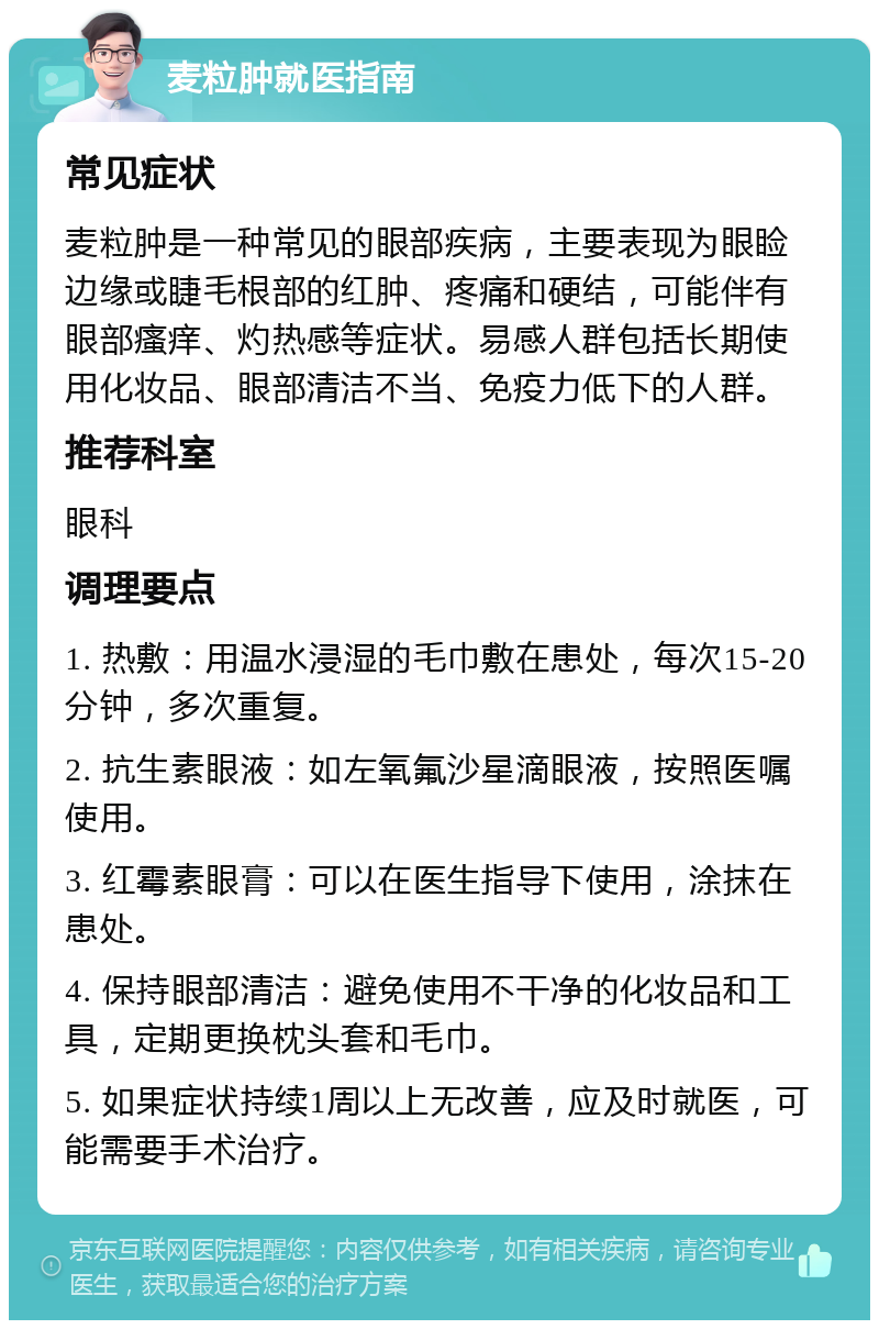 麦粒肿就医指南 常见症状 麦粒肿是一种常见的眼部疾病，主要表现为眼睑边缘或睫毛根部的红肿、疼痛和硬结，可能伴有眼部瘙痒、灼热感等症状。易感人群包括长期使用化妆品、眼部清洁不当、免疫力低下的人群。 推荐科室 眼科 调理要点 1. 热敷：用温水浸湿的毛巾敷在患处，每次15-20分钟，多次重复。 2. 抗生素眼液：如左氧氟沙星滴眼液，按照医嘱使用。 3. 红霉素眼膏：可以在医生指导下使用，涂抹在患处。 4. 保持眼部清洁：避免使用不干净的化妆品和工具，定期更换枕头套和毛巾。 5. 如果症状持续1周以上无改善，应及时就医，可能需要手术治疗。