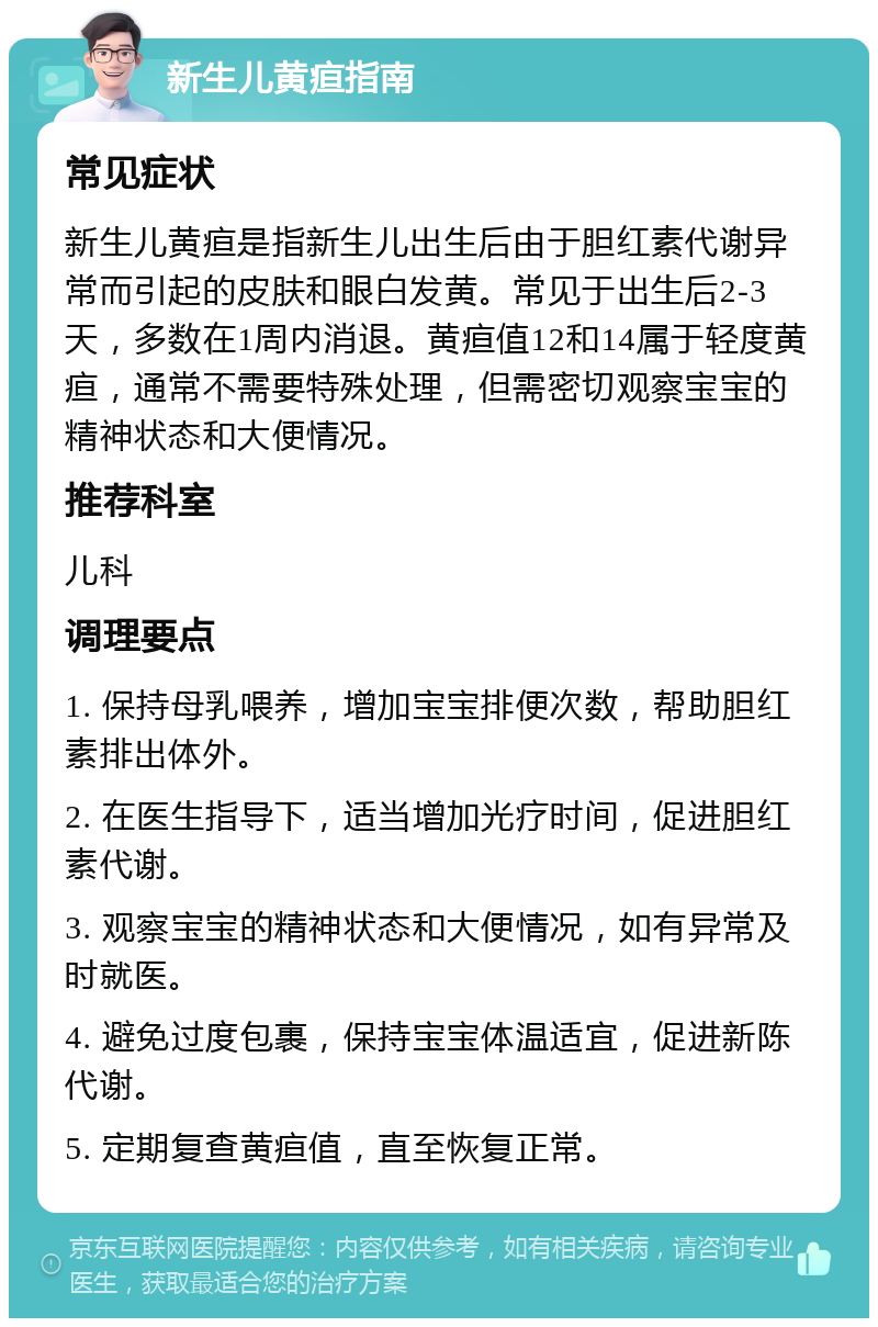 新生儿黄疸指南 常见症状 新生儿黄疸是指新生儿出生后由于胆红素代谢异常而引起的皮肤和眼白发黄。常见于出生后2-3天，多数在1周内消退。黄疸值12和14属于轻度黄疸，通常不需要特殊处理，但需密切观察宝宝的精神状态和大便情况。 推荐科室 儿科 调理要点 1. 保持母乳喂养，增加宝宝排便次数，帮助胆红素排出体外。 2. 在医生指导下，适当增加光疗时间，促进胆红素代谢。 3. 观察宝宝的精神状态和大便情况，如有异常及时就医。 4. 避免过度包裹，保持宝宝体温适宜，促进新陈代谢。 5. 定期复查黄疸值，直至恢复正常。