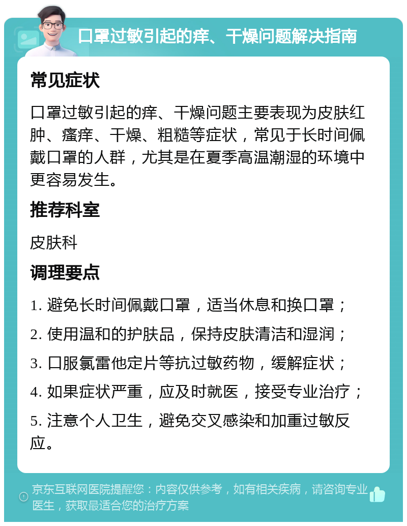 口罩过敏引起的痒、干燥问题解决指南 常见症状 口罩过敏引起的痒、干燥问题主要表现为皮肤红肿、瘙痒、干燥、粗糙等症状，常见于长时间佩戴口罩的人群，尤其是在夏季高温潮湿的环境中更容易发生。 推荐科室 皮肤科 调理要点 1. 避免长时间佩戴口罩，适当休息和换口罩； 2. 使用温和的护肤品，保持皮肤清洁和湿润； 3. 口服氯雷他定片等抗过敏药物，缓解症状； 4. 如果症状严重，应及时就医，接受专业治疗； 5. 注意个人卫生，避免交叉感染和加重过敏反应。