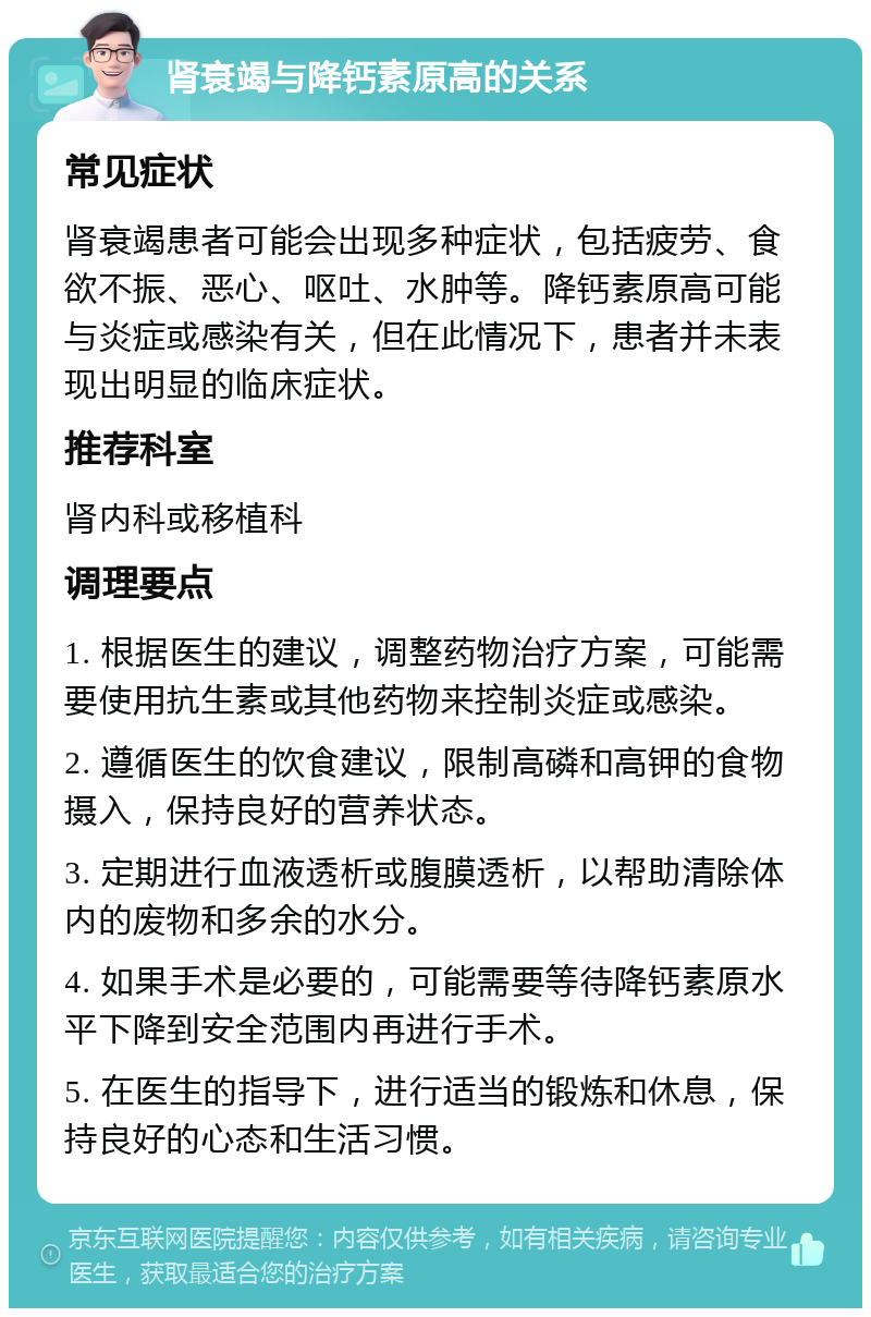 肾衰竭与降钙素原高的关系 常见症状 肾衰竭患者可能会出现多种症状，包括疲劳、食欲不振、恶心、呕吐、水肿等。降钙素原高可能与炎症或感染有关，但在此情况下，患者并未表现出明显的临床症状。 推荐科室 肾内科或移植科 调理要点 1. 根据医生的建议，调整药物治疗方案，可能需要使用抗生素或其他药物来控制炎症或感染。 2. 遵循医生的饮食建议，限制高磷和高钾的食物摄入，保持良好的营养状态。 3. 定期进行血液透析或腹膜透析，以帮助清除体内的废物和多余的水分。 4. 如果手术是必要的，可能需要等待降钙素原水平下降到安全范围内再进行手术。 5. 在医生的指导下，进行适当的锻炼和休息，保持良好的心态和生活习惯。