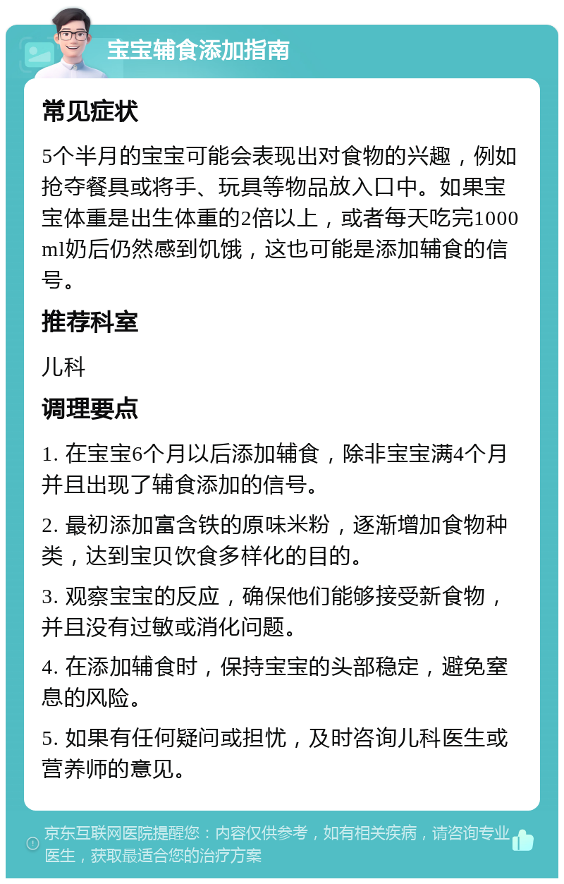 宝宝辅食添加指南 常见症状 5个半月的宝宝可能会表现出对食物的兴趣，例如抢夺餐具或将手、玩具等物品放入口中。如果宝宝体重是出生体重的2倍以上，或者每天吃完1000ml奶后仍然感到饥饿，这也可能是添加辅食的信号。 推荐科室 儿科 调理要点 1. 在宝宝6个月以后添加辅食，除非宝宝满4个月并且出现了辅食添加的信号。 2. 最初添加富含铁的原味米粉，逐渐增加食物种类，达到宝贝饮食多样化的目的。 3. 观察宝宝的反应，确保他们能够接受新食物，并且没有过敏或消化问题。 4. 在添加辅食时，保持宝宝的头部稳定，避免窒息的风险。 5. 如果有任何疑问或担忧，及时咨询儿科医生或营养师的意见。