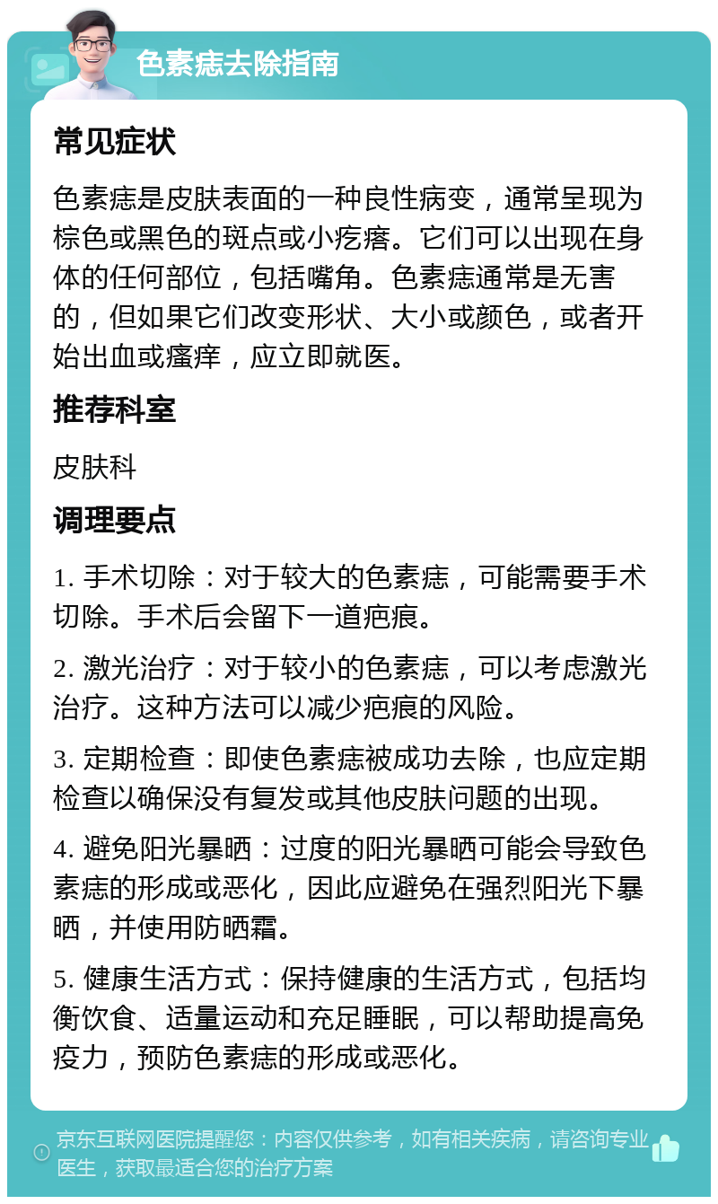 色素痣去除指南 常见症状 色素痣是皮肤表面的一种良性病变，通常呈现为棕色或黑色的斑点或小疙瘩。它们可以出现在身体的任何部位，包括嘴角。色素痣通常是无害的，但如果它们改变形状、大小或颜色，或者开始出血或瘙痒，应立即就医。 推荐科室 皮肤科 调理要点 1. 手术切除：对于较大的色素痣，可能需要手术切除。手术后会留下一道疤痕。 2. 激光治疗：对于较小的色素痣，可以考虑激光治疗。这种方法可以减少疤痕的风险。 3. 定期检查：即使色素痣被成功去除，也应定期检查以确保没有复发或其他皮肤问题的出现。 4. 避免阳光暴晒：过度的阳光暴晒可能会导致色素痣的形成或恶化，因此应避免在强烈阳光下暴晒，并使用防晒霜。 5. 健康生活方式：保持健康的生活方式，包括均衡饮食、适量运动和充足睡眠，可以帮助提高免疫力，预防色素痣的形成或恶化。