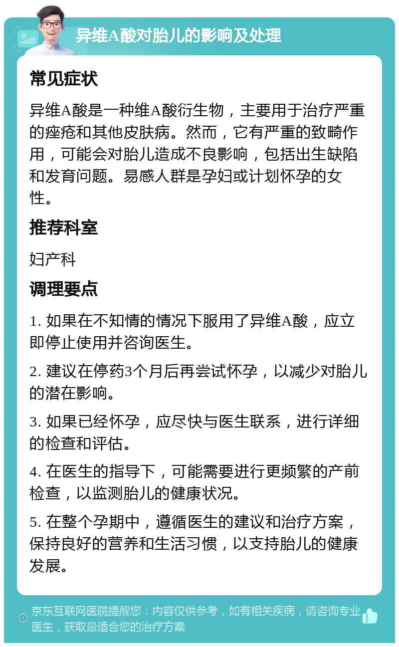 异维A酸对胎儿的影响及处理 常见症状 异维A酸是一种维A酸衍生物，主要用于治疗严重的痤疮和其他皮肤病。然而，它有严重的致畸作用，可能会对胎儿造成不良影响，包括出生缺陷和发育问题。易感人群是孕妇或计划怀孕的女性。 推荐科室 妇产科 调理要点 1. 如果在不知情的情况下服用了异维A酸，应立即停止使用并咨询医生。 2. 建议在停药3个月后再尝试怀孕，以减少对胎儿的潜在影响。 3. 如果已经怀孕，应尽快与医生联系，进行详细的检查和评估。 4. 在医生的指导下，可能需要进行更频繁的产前检查，以监测胎儿的健康状况。 5. 在整个孕期中，遵循医生的建议和治疗方案，保持良好的营养和生活习惯，以支持胎儿的健康发展。