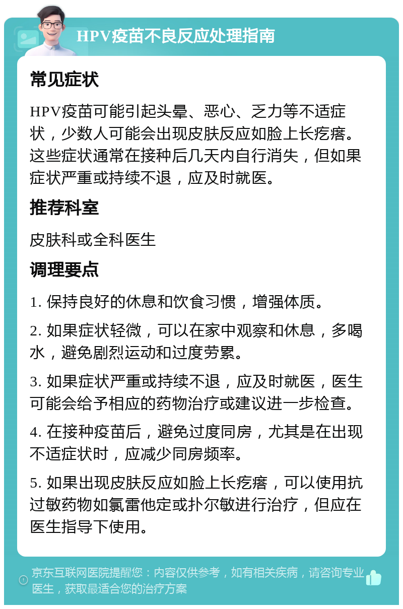 HPV疫苗不良反应处理指南 常见症状 HPV疫苗可能引起头晕、恶心、乏力等不适症状，少数人可能会出现皮肤反应如脸上长疙瘩。这些症状通常在接种后几天内自行消失，但如果症状严重或持续不退，应及时就医。 推荐科室 皮肤科或全科医生 调理要点 1. 保持良好的休息和饮食习惯，增强体质。 2. 如果症状轻微，可以在家中观察和休息，多喝水，避免剧烈运动和过度劳累。 3. 如果症状严重或持续不退，应及时就医，医生可能会给予相应的药物治疗或建议进一步检查。 4. 在接种疫苗后，避免过度同房，尤其是在出现不适症状时，应减少同房频率。 5. 如果出现皮肤反应如脸上长疙瘩，可以使用抗过敏药物如氯雷他定或扑尔敏进行治疗，但应在医生指导下使用。