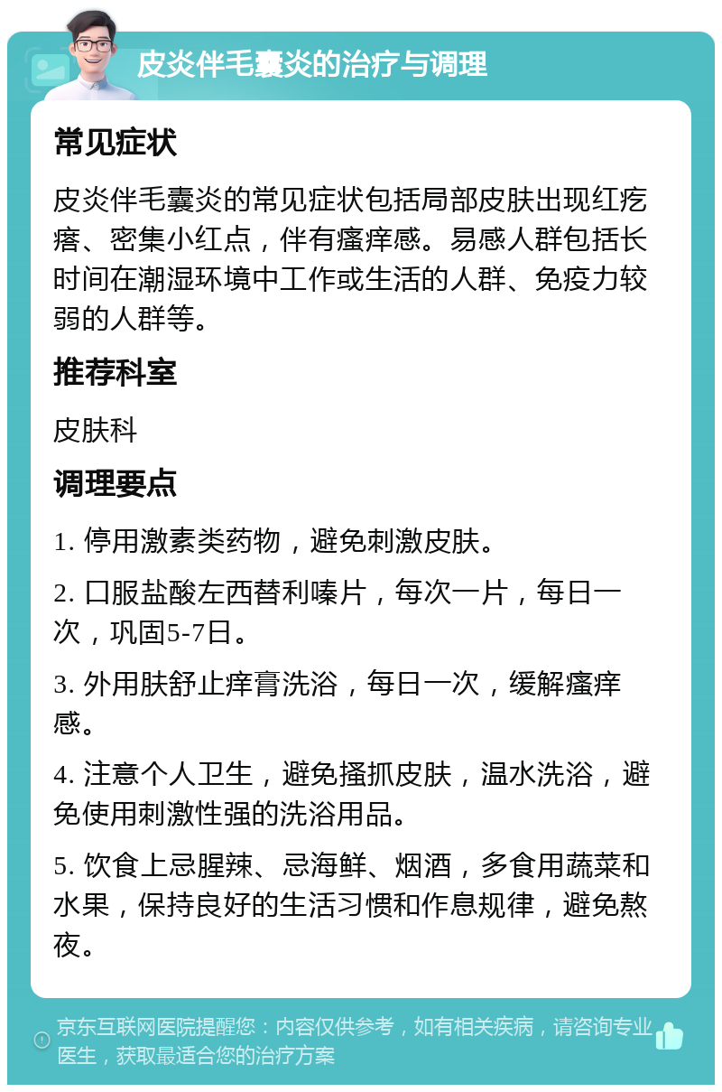 皮炎伴毛囊炎的治疗与调理 常见症状 皮炎伴毛囊炎的常见症状包括局部皮肤出现红疙瘩、密集小红点，伴有瘙痒感。易感人群包括长时间在潮湿环境中工作或生活的人群、免疫力较弱的人群等。 推荐科室 皮肤科 调理要点 1. 停用激素类药物，避免刺激皮肤。 2. 口服盐酸左西替利嗪片，每次一片，每日一次，巩固5-7日。 3. 外用肤舒止痒膏洗浴，每日一次，缓解瘙痒感。 4. 注意个人卫生，避免搔抓皮肤，温水洗浴，避免使用刺激性强的洗浴用品。 5. 饮食上忌腥辣、忌海鲜、烟酒，多食用蔬菜和水果，保持良好的生活习惯和作息规律，避免熬夜。