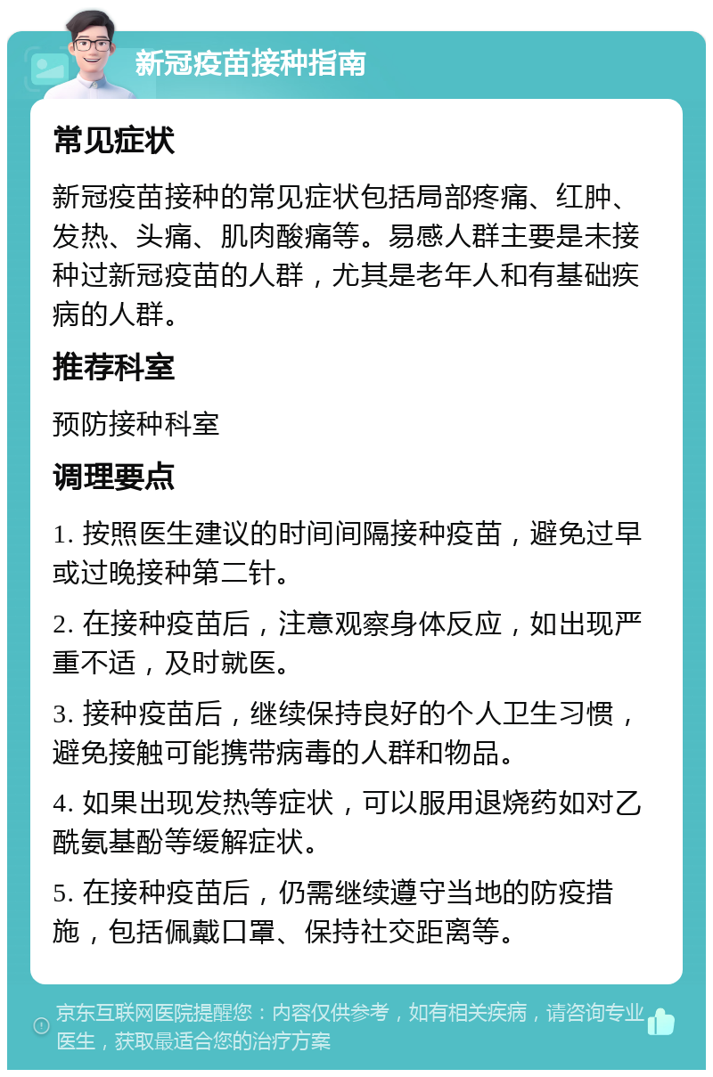 新冠疫苗接种指南 常见症状 新冠疫苗接种的常见症状包括局部疼痛、红肿、发热、头痛、肌肉酸痛等。易感人群主要是未接种过新冠疫苗的人群，尤其是老年人和有基础疾病的人群。 推荐科室 预防接种科室 调理要点 1. 按照医生建议的时间间隔接种疫苗，避免过早或过晚接种第二针。 2. 在接种疫苗后，注意观察身体反应，如出现严重不适，及时就医。 3. 接种疫苗后，继续保持良好的个人卫生习惯，避免接触可能携带病毒的人群和物品。 4. 如果出现发热等症状，可以服用退烧药如对乙酰氨基酚等缓解症状。 5. 在接种疫苗后，仍需继续遵守当地的防疫措施，包括佩戴口罩、保持社交距离等。