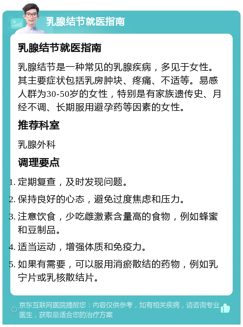 乳腺结节就医指南 乳腺结节就医指南 乳腺结节是一种常见的乳腺疾病，多见于女性。其主要症状包括乳房肿块、疼痛、不适等。易感人群为30-50岁的女性，特别是有家族遗传史、月经不调、长期服用避孕药等因素的女性。 推荐科室 乳腺外科 调理要点 定期复查，及时发现问题。 保持良好的心态，避免过度焦虑和压力。 注意饮食，少吃雌激素含量高的食物，例如蜂蜜和豆制品。 适当运动，增强体质和免疫力。 如果有需要，可以服用消瘀散结的药物，例如乳宁片或乳核散结片。