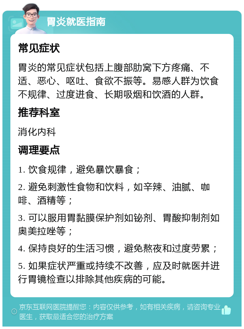 胃炎就医指南 常见症状 胃炎的常见症状包括上腹部肋窝下方疼痛、不适、恶心、呕吐、食欲不振等。易感人群为饮食不规律、过度进食、长期吸烟和饮酒的人群。 推荐科室 消化内科 调理要点 1. 饮食规律，避免暴饮暴食； 2. 避免刺激性食物和饮料，如辛辣、油腻、咖啡、酒精等； 3. 可以服用胃黏膜保护剂如铋剂、胃酸抑制剂如奥美拉唑等； 4. 保持良好的生活习惯，避免熬夜和过度劳累； 5. 如果症状严重或持续不改善，应及时就医并进行胃镜检查以排除其他疾病的可能。