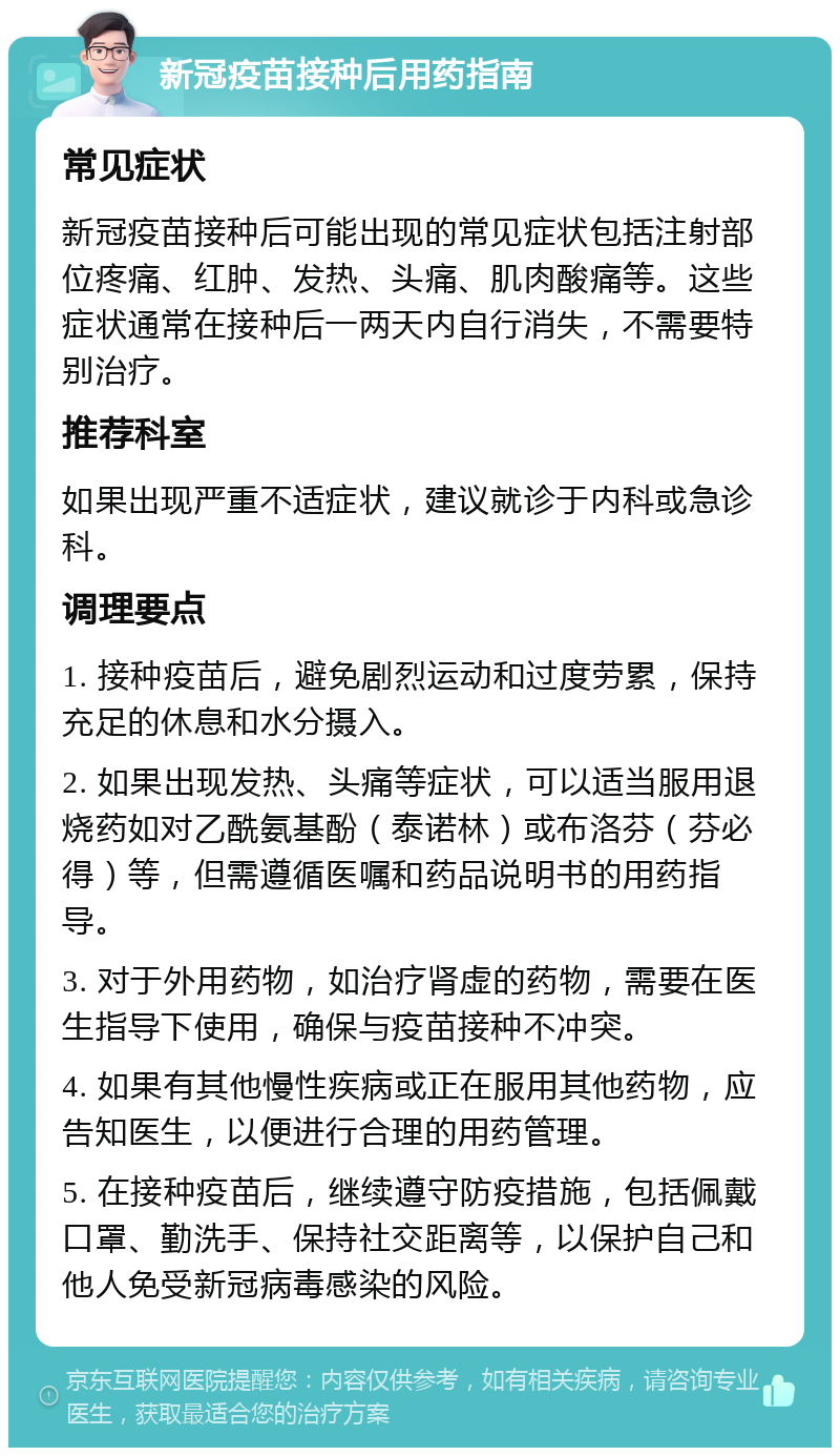 新冠疫苗接种后用药指南 常见症状 新冠疫苗接种后可能出现的常见症状包括注射部位疼痛、红肿、发热、头痛、肌肉酸痛等。这些症状通常在接种后一两天内自行消失，不需要特别治疗。 推荐科室 如果出现严重不适症状，建议就诊于内科或急诊科。 调理要点 1. 接种疫苗后，避免剧烈运动和过度劳累，保持充足的休息和水分摄入。 2. 如果出现发热、头痛等症状，可以适当服用退烧药如对乙酰氨基酚（泰诺林）或布洛芬（芬必得）等，但需遵循医嘱和药品说明书的用药指导。 3. 对于外用药物，如治疗肾虚的药物，需要在医生指导下使用，确保与疫苗接种不冲突。 4. 如果有其他慢性疾病或正在服用其他药物，应告知医生，以便进行合理的用药管理。 5. 在接种疫苗后，继续遵守防疫措施，包括佩戴口罩、勤洗手、保持社交距离等，以保护自己和他人免受新冠病毒感染的风险。