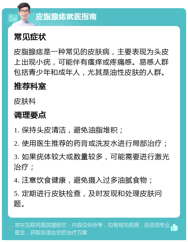 皮脂腺痣就医指南 常见症状 皮脂腺痣是一种常见的皮肤病，主要表现为头皮上出现小疣，可能伴有瘙痒或疼痛感。易感人群包括青少年和成年人，尤其是油性皮肤的人群。 推荐科室 皮肤科 调理要点 1. 保持头皮清洁，避免油脂堆积； 2. 使用医生推荐的药膏或洗发水进行局部治疗； 3. 如果疣体较大或数量较多，可能需要进行激光治疗； 4. 注意饮食健康，避免摄入过多油腻食物； 5. 定期进行皮肤检查，及时发现和处理皮肤问题。