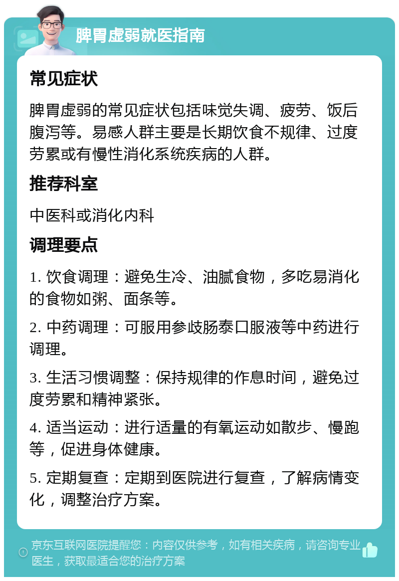 脾胃虚弱就医指南 常见症状 脾胃虚弱的常见症状包括味觉失调、疲劳、饭后腹泻等。易感人群主要是长期饮食不规律、过度劳累或有慢性消化系统疾病的人群。 推荐科室 中医科或消化内科 调理要点 1. 饮食调理：避免生冷、油腻食物，多吃易消化的食物如粥、面条等。 2. 中药调理：可服用参歧肠泰口服液等中药进行调理。 3. 生活习惯调整：保持规律的作息时间，避免过度劳累和精神紧张。 4. 适当运动：进行适量的有氧运动如散步、慢跑等，促进身体健康。 5. 定期复查：定期到医院进行复查，了解病情变化，调整治疗方案。