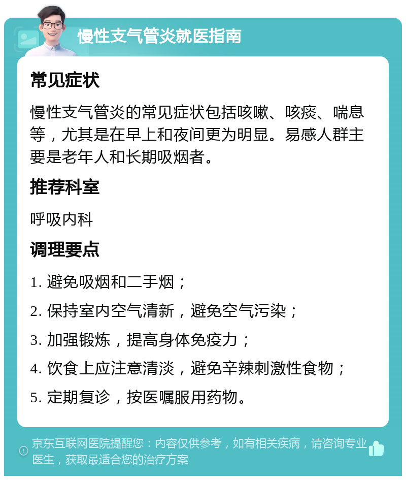 慢性支气管炎就医指南 常见症状 慢性支气管炎的常见症状包括咳嗽、咳痰、喘息等，尤其是在早上和夜间更为明显。易感人群主要是老年人和长期吸烟者。 推荐科室 呼吸内科 调理要点 1. 避免吸烟和二手烟； 2. 保持室内空气清新，避免空气污染； 3. 加强锻炼，提高身体免疫力； 4. 饮食上应注意清淡，避免辛辣刺激性食物； 5. 定期复诊，按医嘱服用药物。