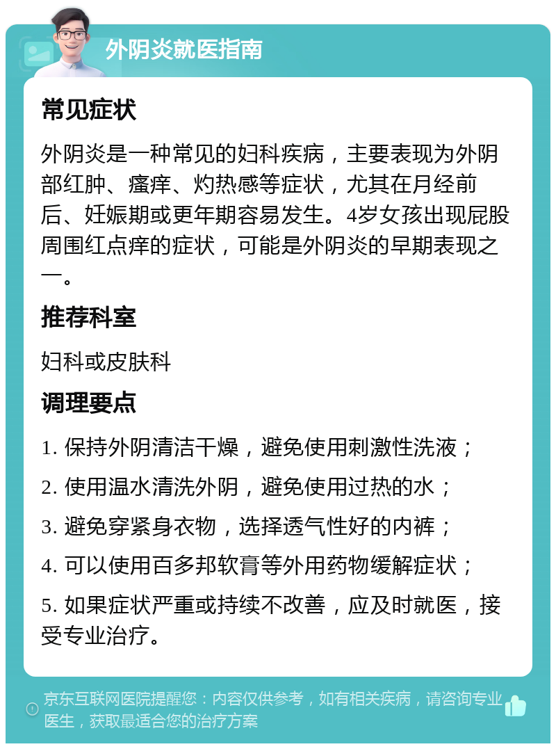 外阴炎就医指南 常见症状 外阴炎是一种常见的妇科疾病，主要表现为外阴部红肿、瘙痒、灼热感等症状，尤其在月经前后、妊娠期或更年期容易发生。4岁女孩出现屁股周围红点痒的症状，可能是外阴炎的早期表现之一。 推荐科室 妇科或皮肤科 调理要点 1. 保持外阴清洁干燥，避免使用刺激性洗液； 2. 使用温水清洗外阴，避免使用过热的水； 3. 避免穿紧身衣物，选择透气性好的内裤； 4. 可以使用百多邦软膏等外用药物缓解症状； 5. 如果症状严重或持续不改善，应及时就医，接受专业治疗。