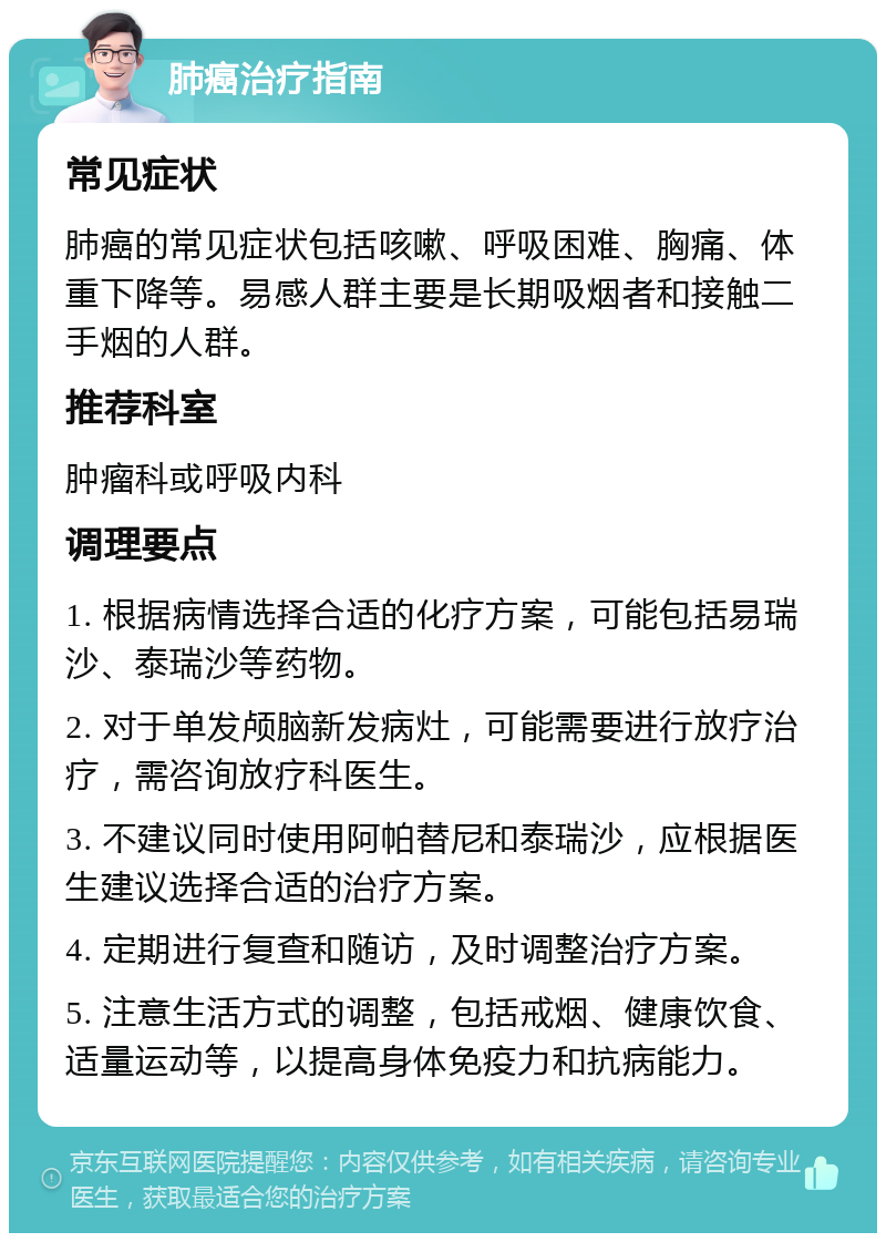 肺癌治疗指南 常见症状 肺癌的常见症状包括咳嗽、呼吸困难、胸痛、体重下降等。易感人群主要是长期吸烟者和接触二手烟的人群。 推荐科室 肿瘤科或呼吸内科 调理要点 1. 根据病情选择合适的化疗方案，可能包括易瑞沙、泰瑞沙等药物。 2. 对于单发颅脑新发病灶，可能需要进行放疗治疗，需咨询放疗科医生。 3. 不建议同时使用阿帕替尼和泰瑞沙，应根据医生建议选择合适的治疗方案。 4. 定期进行复查和随访，及时调整治疗方案。 5. 注意生活方式的调整，包括戒烟、健康饮食、适量运动等，以提高身体免疫力和抗病能力。