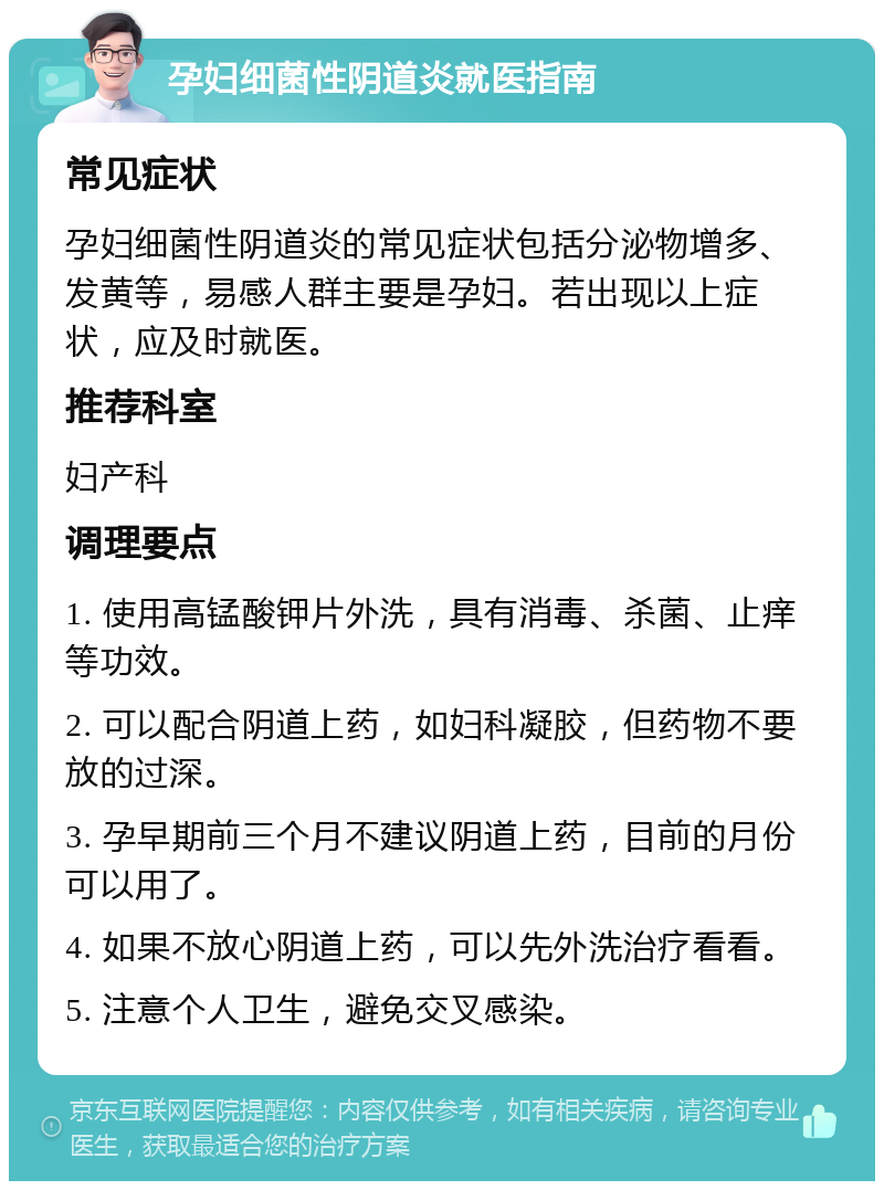 孕妇细菌性阴道炎就医指南 常见症状 孕妇细菌性阴道炎的常见症状包括分泌物增多、发黄等，易感人群主要是孕妇。若出现以上症状，应及时就医。 推荐科室 妇产科 调理要点 1. 使用高锰酸钾片外洗，具有消毒、杀菌、止痒等功效。 2. 可以配合阴道上药，如妇科凝胶，但药物不要放的过深。 3. 孕早期前三个月不建议阴道上药，目前的月份可以用了。 4. 如果不放心阴道上药，可以先外洗治疗看看。 5. 注意个人卫生，避免交叉感染。