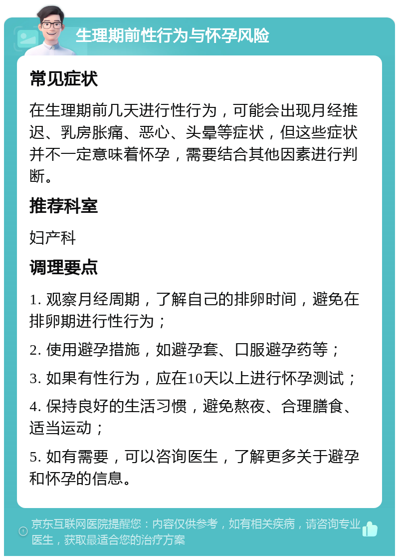 生理期前性行为与怀孕风险 常见症状 在生理期前几天进行性行为，可能会出现月经推迟、乳房胀痛、恶心、头晕等症状，但这些症状并不一定意味着怀孕，需要结合其他因素进行判断。 推荐科室 妇产科 调理要点 1. 观察月经周期，了解自己的排卵时间，避免在排卵期进行性行为； 2. 使用避孕措施，如避孕套、口服避孕药等； 3. 如果有性行为，应在10天以上进行怀孕测试； 4. 保持良好的生活习惯，避免熬夜、合理膳食、适当运动； 5. 如有需要，可以咨询医生，了解更多关于避孕和怀孕的信息。