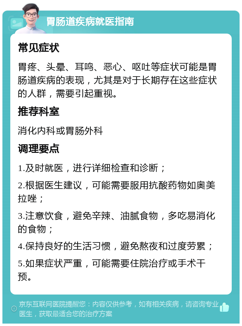 胃肠道疾病就医指南 常见症状 胃疼、头晕、耳鸣、恶心、呕吐等症状可能是胃肠道疾病的表现，尤其是对于长期存在这些症状的人群，需要引起重视。 推荐科室 消化内科或胃肠外科 调理要点 1.及时就医，进行详细检查和诊断； 2.根据医生建议，可能需要服用抗酸药物如奥美拉唑； 3.注意饮食，避免辛辣、油腻食物，多吃易消化的食物； 4.保持良好的生活习惯，避免熬夜和过度劳累； 5.如果症状严重，可能需要住院治疗或手术干预。