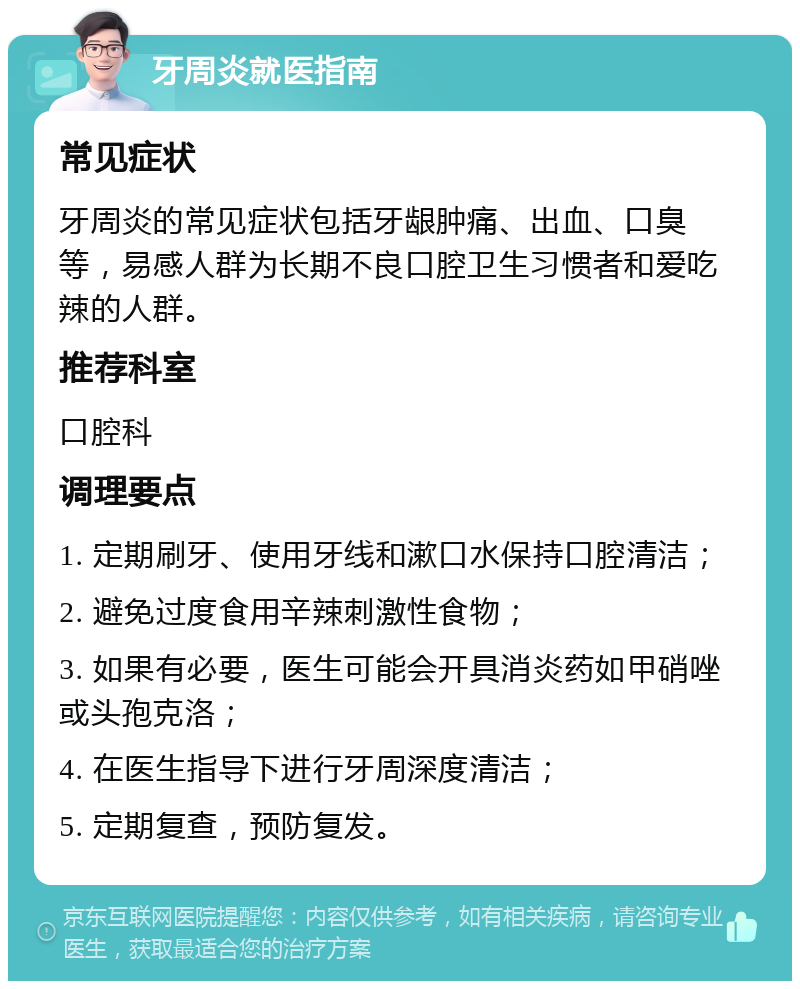 牙周炎就医指南 常见症状 牙周炎的常见症状包括牙龈肿痛、出血、口臭等，易感人群为长期不良口腔卫生习惯者和爱吃辣的人群。 推荐科室 口腔科 调理要点 1. 定期刷牙、使用牙线和漱口水保持口腔清洁； 2. 避免过度食用辛辣刺激性食物； 3. 如果有必要，医生可能会开具消炎药如甲硝唑或头孢克洛； 4. 在医生指导下进行牙周深度清洁； 5. 定期复查，预防复发。