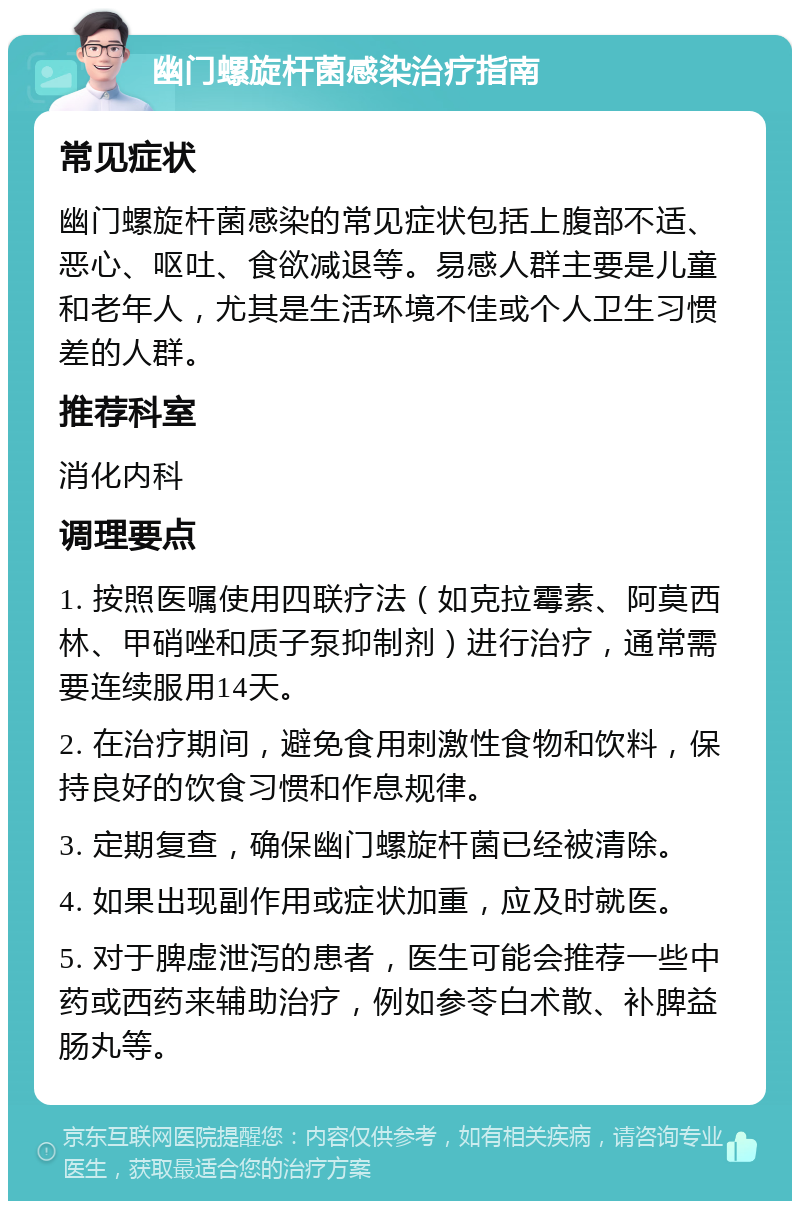 幽门螺旋杆菌感染治疗指南 常见症状 幽门螺旋杆菌感染的常见症状包括上腹部不适、恶心、呕吐、食欲减退等。易感人群主要是儿童和老年人，尤其是生活环境不佳或个人卫生习惯差的人群。 推荐科室 消化内科 调理要点 1. 按照医嘱使用四联疗法（如克拉霉素、阿莫西林、甲硝唑和质子泵抑制剂）进行治疗，通常需要连续服用14天。 2. 在治疗期间，避免食用刺激性食物和饮料，保持良好的饮食习惯和作息规律。 3. 定期复查，确保幽门螺旋杆菌已经被清除。 4. 如果出现副作用或症状加重，应及时就医。 5. 对于脾虚泄泻的患者，医生可能会推荐一些中药或西药来辅助治疗，例如参苓白术散、补脾益肠丸等。