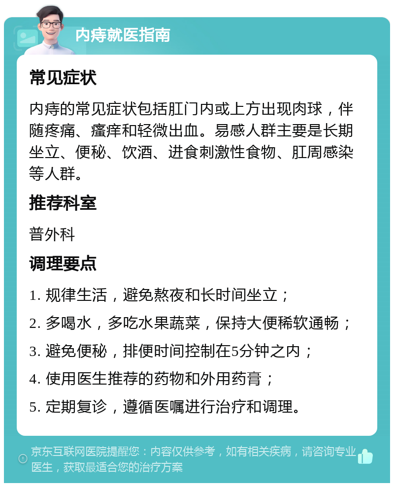 内痔就医指南 常见症状 内痔的常见症状包括肛门内或上方出现肉球，伴随疼痛、瘙痒和轻微出血。易感人群主要是长期坐立、便秘、饮酒、进食刺激性食物、肛周感染等人群。 推荐科室 普外科 调理要点 1. 规律生活，避免熬夜和长时间坐立； 2. 多喝水，多吃水果蔬菜，保持大便稀软通畅； 3. 避免便秘，排便时间控制在5分钟之内； 4. 使用医生推荐的药物和外用药膏； 5. 定期复诊，遵循医嘱进行治疗和调理。