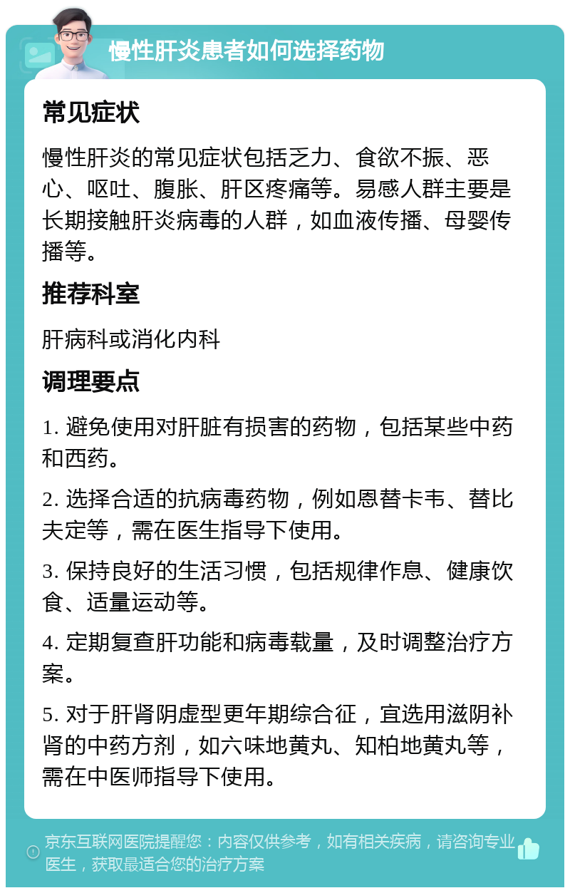 慢性肝炎患者如何选择药物 常见症状 慢性肝炎的常见症状包括乏力、食欲不振、恶心、呕吐、腹胀、肝区疼痛等。易感人群主要是长期接触肝炎病毒的人群，如血液传播、母婴传播等。 推荐科室 肝病科或消化内科 调理要点 1. 避免使用对肝脏有损害的药物，包括某些中药和西药。 2. 选择合适的抗病毒药物，例如恩替卡韦、替比夫定等，需在医生指导下使用。 3. 保持良好的生活习惯，包括规律作息、健康饮食、适量运动等。 4. 定期复查肝功能和病毒载量，及时调整治疗方案。 5. 对于肝肾阴虚型更年期综合征，宜选用滋阴补肾的中药方剂，如六味地黄丸、知柏地黄丸等，需在中医师指导下使用。