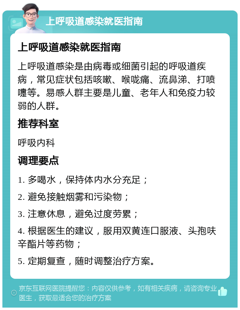 上呼吸道感染就医指南 上呼吸道感染就医指南 上呼吸道感染是由病毒或细菌引起的呼吸道疾病，常见症状包括咳嗽、喉咙痛、流鼻涕、打喷嚏等。易感人群主要是儿童、老年人和免疫力较弱的人群。 推荐科室 呼吸内科 调理要点 1. 多喝水，保持体内水分充足； 2. 避免接触烟雾和污染物； 3. 注意休息，避免过度劳累； 4. 根据医生的建议，服用双黄连口服液、头孢呋辛酯片等药物； 5. 定期复查，随时调整治疗方案。