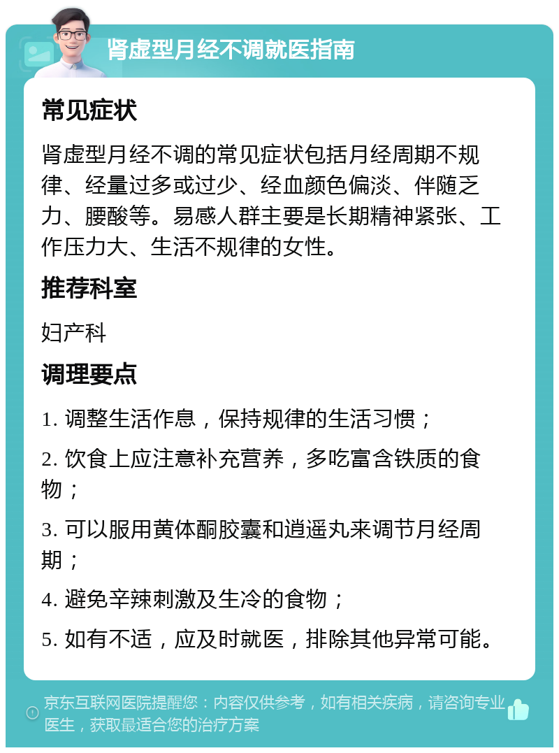 肾虚型月经不调就医指南 常见症状 肾虚型月经不调的常见症状包括月经周期不规律、经量过多或过少、经血颜色偏淡、伴随乏力、腰酸等。易感人群主要是长期精神紧张、工作压力大、生活不规律的女性。 推荐科室 妇产科 调理要点 1. 调整生活作息，保持规律的生活习惯； 2. 饮食上应注意补充营养，多吃富含铁质的食物； 3. 可以服用黄体酮胶囊和逍遥丸来调节月经周期； 4. 避免辛辣刺激及生冷的食物； 5. 如有不适，应及时就医，排除其他异常可能。