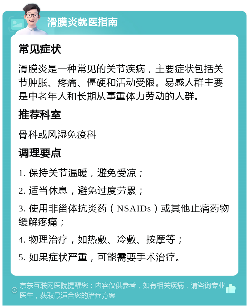 滑膜炎就医指南 常见症状 滑膜炎是一种常见的关节疾病，主要症状包括关节肿胀、疼痛、僵硬和活动受限。易感人群主要是中老年人和长期从事重体力劳动的人群。 推荐科室 骨科或风湿免疫科 调理要点 1. 保持关节温暖，避免受凉； 2. 适当休息，避免过度劳累； 3. 使用非甾体抗炎药（NSAIDs）或其他止痛药物缓解疼痛； 4. 物理治疗，如热敷、冷敷、按摩等； 5. 如果症状严重，可能需要手术治疗。