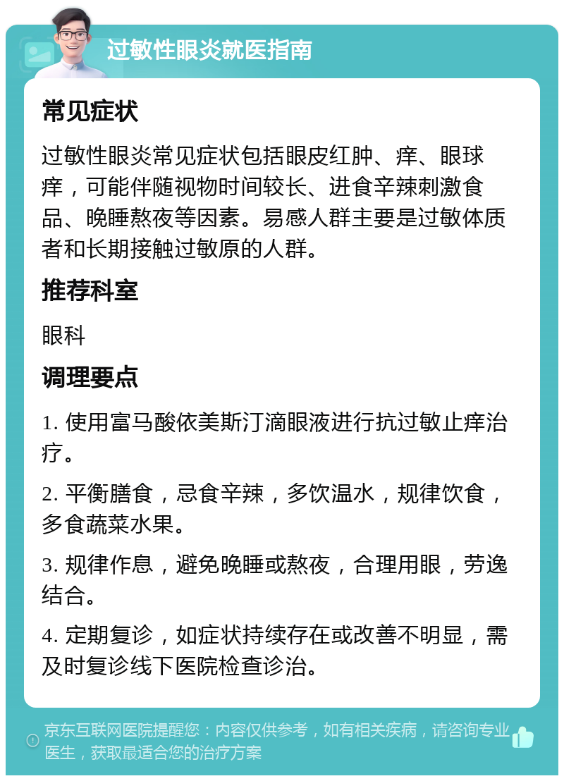 过敏性眼炎就医指南 常见症状 过敏性眼炎常见症状包括眼皮红肿、痒、眼球痒，可能伴随视物时间较长、进食辛辣刺激食品、晚睡熬夜等因素。易感人群主要是过敏体质者和长期接触过敏原的人群。 推荐科室 眼科 调理要点 1. 使用富马酸依美斯汀滴眼液进行抗过敏止痒治疗。 2. 平衡膳食，忌食辛辣，多饮温水，规律饮食，多食蔬菜水果。 3. 规律作息，避免晚睡或熬夜，合理用眼，劳逸结合。 4. 定期复诊，如症状持续存在或改善不明显，需及时复诊线下医院检查诊治。