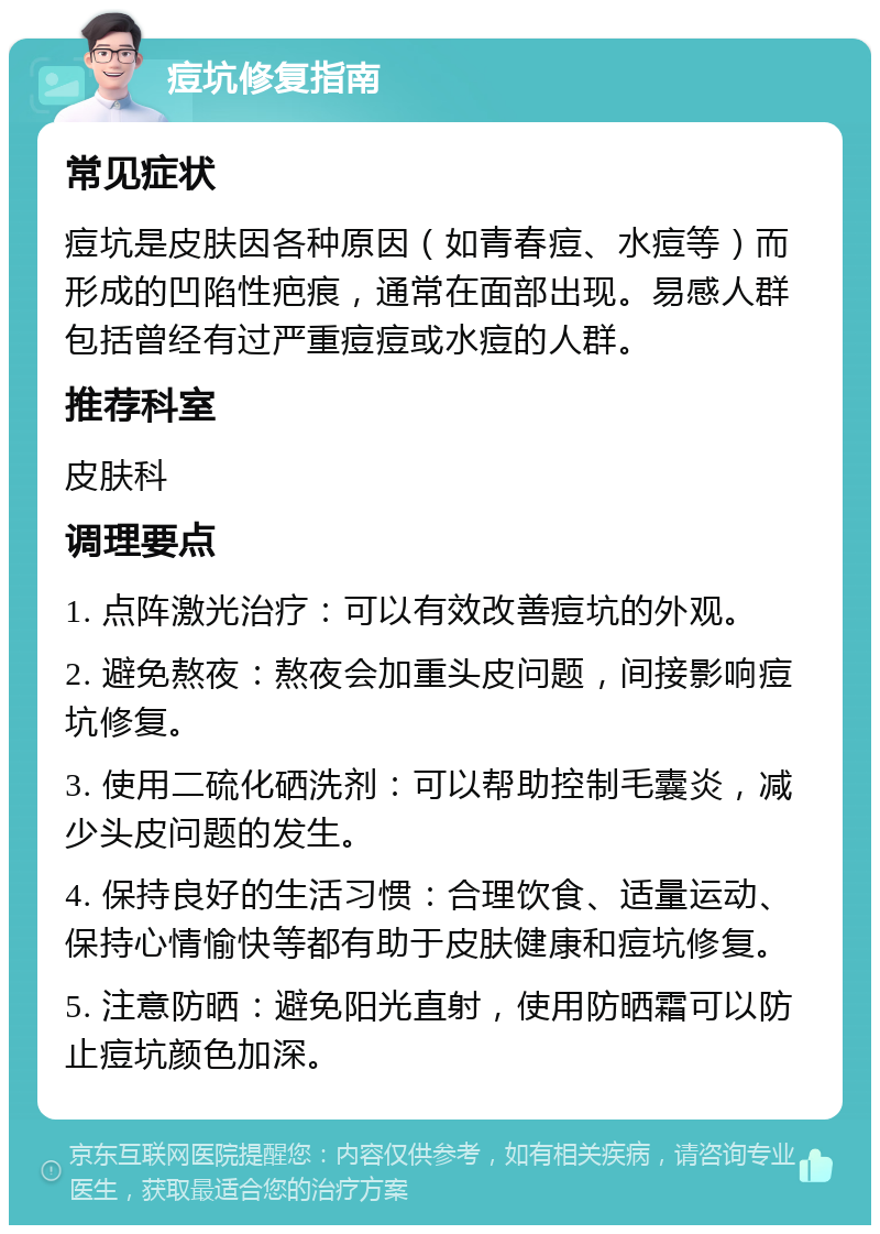 痘坑修复指南 常见症状 痘坑是皮肤因各种原因（如青春痘、水痘等）而形成的凹陷性疤痕，通常在面部出现。易感人群包括曾经有过严重痘痘或水痘的人群。 推荐科室 皮肤科 调理要点 1. 点阵激光治疗：可以有效改善痘坑的外观。 2. 避免熬夜：熬夜会加重头皮问题，间接影响痘坑修复。 3. 使用二硫化硒洗剂：可以帮助控制毛囊炎，减少头皮问题的发生。 4. 保持良好的生活习惯：合理饮食、适量运动、保持心情愉快等都有助于皮肤健康和痘坑修复。 5. 注意防晒：避免阳光直射，使用防晒霜可以防止痘坑颜色加深。