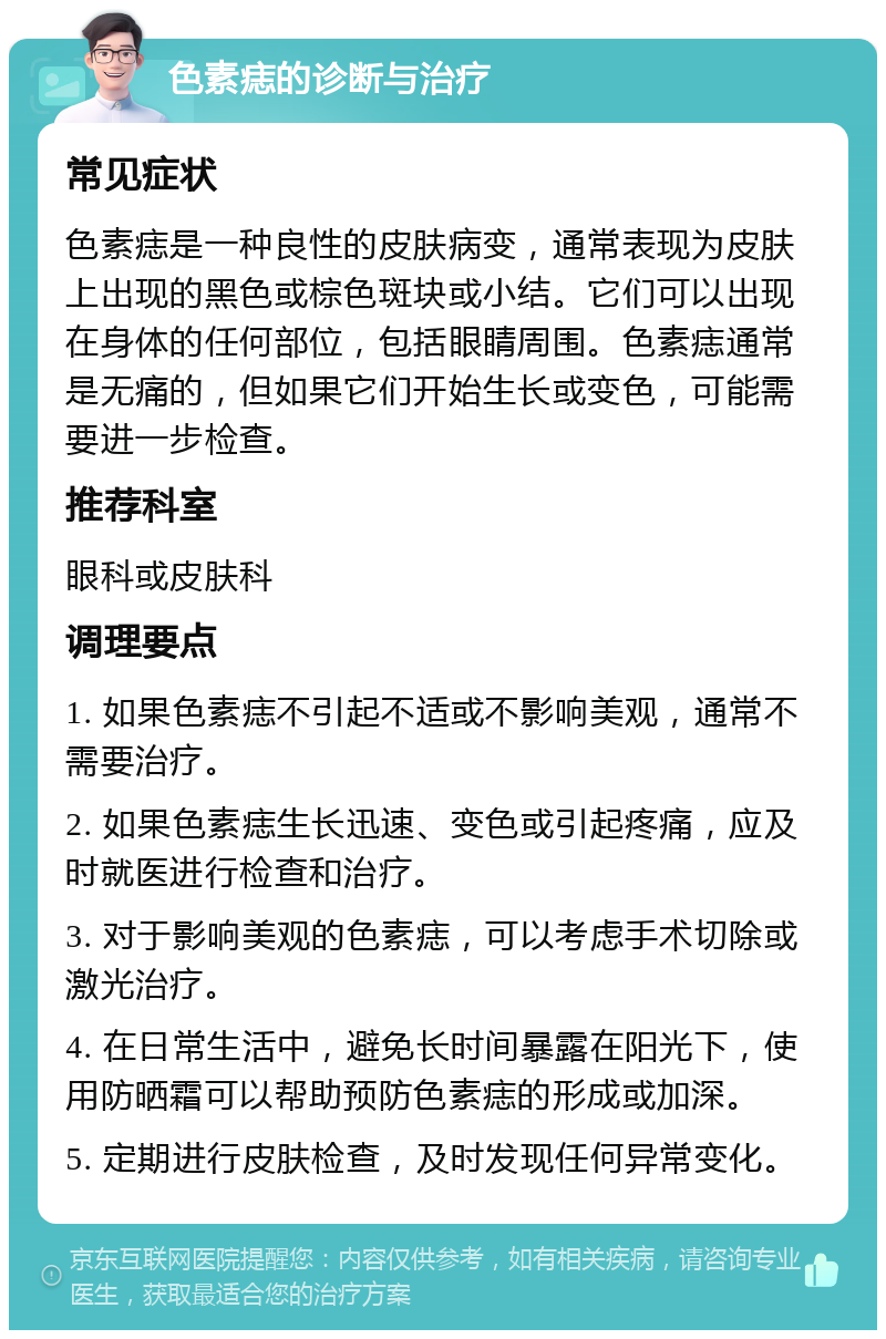 色素痣的诊断与治疗 常见症状 色素痣是一种良性的皮肤病变，通常表现为皮肤上出现的黑色或棕色斑块或小结。它们可以出现在身体的任何部位，包括眼睛周围。色素痣通常是无痛的，但如果它们开始生长或变色，可能需要进一步检查。 推荐科室 眼科或皮肤科 调理要点 1. 如果色素痣不引起不适或不影响美观，通常不需要治疗。 2. 如果色素痣生长迅速、变色或引起疼痛，应及时就医进行检查和治疗。 3. 对于影响美观的色素痣，可以考虑手术切除或激光治疗。 4. 在日常生活中，避免长时间暴露在阳光下，使用防晒霜可以帮助预防色素痣的形成或加深。 5. 定期进行皮肤检查，及时发现任何异常变化。