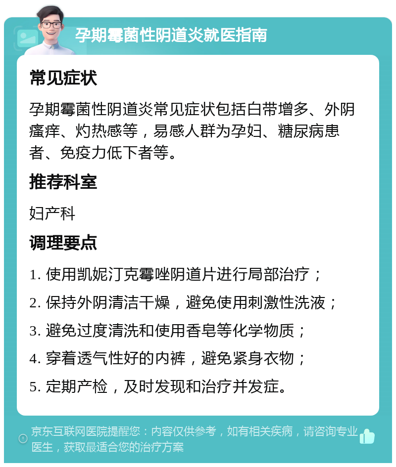 孕期霉菌性阴道炎就医指南 常见症状 孕期霉菌性阴道炎常见症状包括白带增多、外阴瘙痒、灼热感等，易感人群为孕妇、糖尿病患者、免疫力低下者等。 推荐科室 妇产科 调理要点 1. 使用凯妮汀克霉唑阴道片进行局部治疗； 2. 保持外阴清洁干燥，避免使用刺激性洗液； 3. 避免过度清洗和使用香皂等化学物质； 4. 穿着透气性好的内裤，避免紧身衣物； 5. 定期产检，及时发现和治疗并发症。