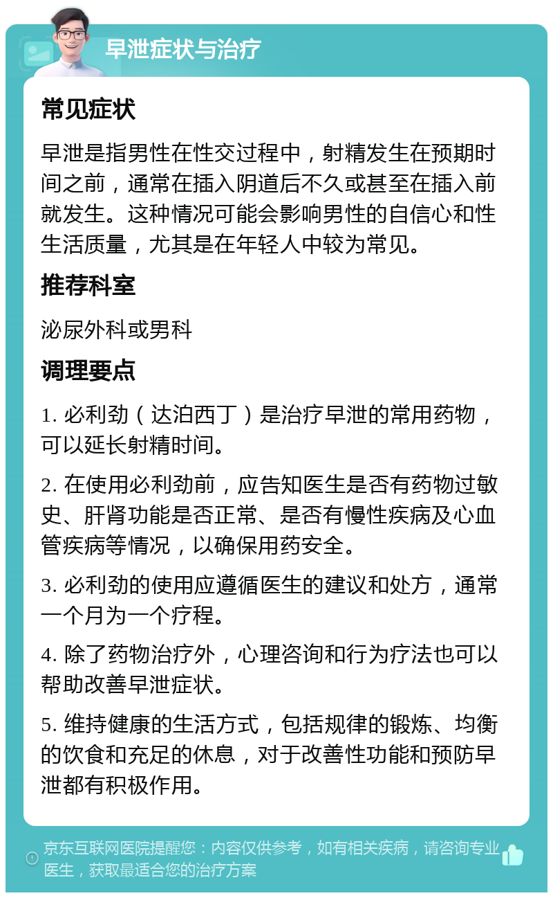 早泄症状与治疗 常见症状 早泄是指男性在性交过程中，射精发生在预期时间之前，通常在插入阴道后不久或甚至在插入前就发生。这种情况可能会影响男性的自信心和性生活质量，尤其是在年轻人中较为常见。 推荐科室 泌尿外科或男科 调理要点 1. 必利劲（达泊西丁）是治疗早泄的常用药物，可以延长射精时间。 2. 在使用必利劲前，应告知医生是否有药物过敏史、肝肾功能是否正常、是否有慢性疾病及心血管疾病等情况，以确保用药安全。 3. 必利劲的使用应遵循医生的建议和处方，通常一个月为一个疗程。 4. 除了药物治疗外，心理咨询和行为疗法也可以帮助改善早泄症状。 5. 维持健康的生活方式，包括规律的锻炼、均衡的饮食和充足的休息，对于改善性功能和预防早泄都有积极作用。