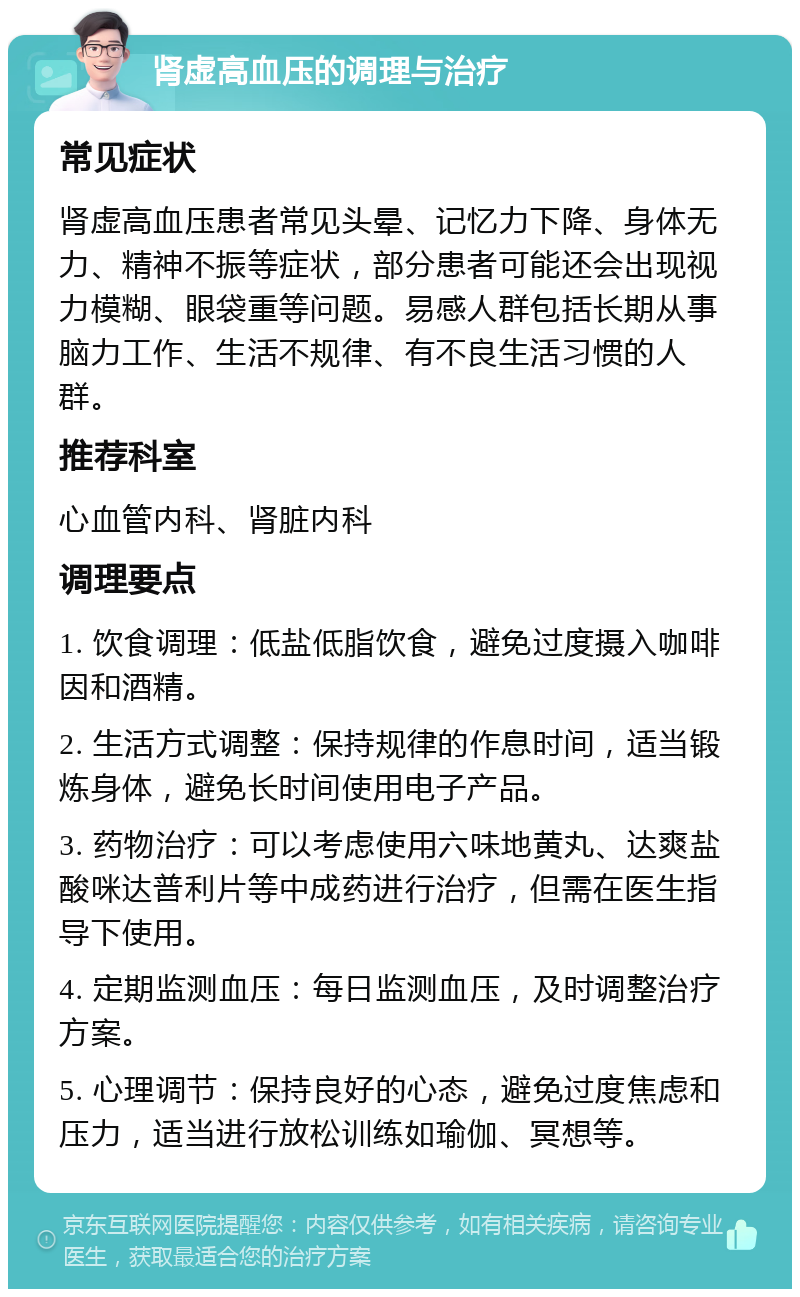 肾虚高血压的调理与治疗 常见症状 肾虚高血压患者常见头晕、记忆力下降、身体无力、精神不振等症状，部分患者可能还会出现视力模糊、眼袋重等问题。易感人群包括长期从事脑力工作、生活不规律、有不良生活习惯的人群。 推荐科室 心血管内科、肾脏内科 调理要点 1. 饮食调理：低盐低脂饮食，避免过度摄入咖啡因和酒精。 2. 生活方式调整：保持规律的作息时间，适当锻炼身体，避免长时间使用电子产品。 3. 药物治疗：可以考虑使用六味地黄丸、达爽盐酸咪达普利片等中成药进行治疗，但需在医生指导下使用。 4. 定期监测血压：每日监测血压，及时调整治疗方案。 5. 心理调节：保持良好的心态，避免过度焦虑和压力，适当进行放松训练如瑜伽、冥想等。