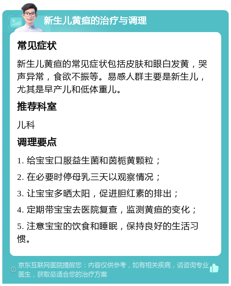 新生儿黄疸的治疗与调理 常见症状 新生儿黄疸的常见症状包括皮肤和眼白发黄，哭声异常，食欲不振等。易感人群主要是新生儿，尤其是早产儿和低体重儿。 推荐科室 儿科 调理要点 1. 给宝宝口服益生菌和茵栀黄颗粒； 2. 在必要时停母乳三天以观察情况； 3. 让宝宝多晒太阳，促进胆红素的排出； 4. 定期带宝宝去医院复查，监测黄疸的变化； 5. 注意宝宝的饮食和睡眠，保持良好的生活习惯。