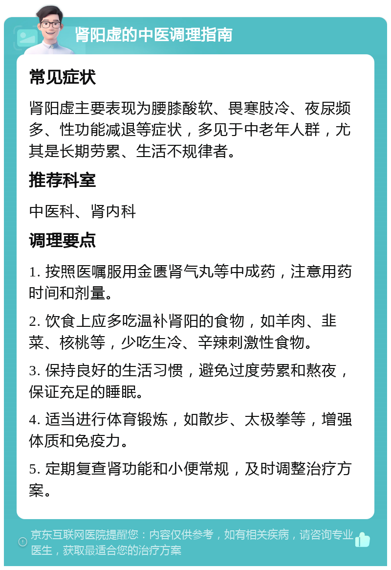 肾阳虚的中医调理指南 常见症状 肾阳虚主要表现为腰膝酸软、畏寒肢冷、夜尿频多、性功能减退等症状，多见于中老年人群，尤其是长期劳累、生活不规律者。 推荐科室 中医科、肾内科 调理要点 1. 按照医嘱服用金匮肾气丸等中成药，注意用药时间和剂量。 2. 饮食上应多吃温补肾阳的食物，如羊肉、韭菜、核桃等，少吃生冷、辛辣刺激性食物。 3. 保持良好的生活习惯，避免过度劳累和熬夜，保证充足的睡眠。 4. 适当进行体育锻炼，如散步、太极拳等，增强体质和免疫力。 5. 定期复查肾功能和小便常规，及时调整治疗方案。