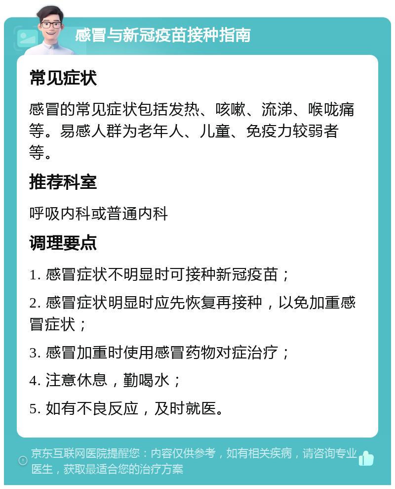 感冒与新冠疫苗接种指南 常见症状 感冒的常见症状包括发热、咳嗽、流涕、喉咙痛等。易感人群为老年人、儿童、免疫力较弱者等。 推荐科室 呼吸内科或普通内科 调理要点 1. 感冒症状不明显时可接种新冠疫苗； 2. 感冒症状明显时应先恢复再接种，以免加重感冒症状； 3. 感冒加重时使用感冒药物对症治疗； 4. 注意休息，勤喝水； 5. 如有不良反应，及时就医。